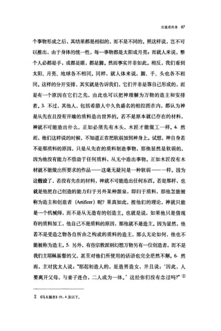 论道成肉身 87
个事物形成之后，其结果都是相似的，而不是不同的。照这样说，岂不可
以推出，由于身体的统一性，每一事物都是太阳或月亮s 而就人来说，整
个人必都是手，或都是眼，都是脚。然而事实并非如此。相反，我们看到
太阳、月亮、地球各不相同。同样，就人体来说，脚、手、头也各不相
同。这样的分开安排，其实就是告诉我们，它们并非是靠自己形成的，而
是有一个原因在它们之先，由此也可以把神理解为万物的造主和安排
者。 3. 不过，其他人，包括希腊人中久负盛名的柏拉图在内，都认为神
是从先在且没有开端的质料造出世界的。若不是原本就已存在的材料，
神就不可能造出什么，正如必须先有木头，木匠才能做工一样。 4 然
而，他们这样说的时候，不知道正在把软弱加到神身上。试想，神自身若
不是那质料的原因，只是从先在的质料制造事物，那他显然是软弱的，
因为他没有能力不借助于任何质料，从无中造出事物。正如木匠没有术
材就不能做出所要求的作品一一这毫无疑问是一种软弱一一一样。因为
这假设了，若没有先在的材料，神就不可能造出任何东西。若是那样，也
就是他把自己创造的能力归于另外某种源泉，即归于质料，那他怎能被
称为造主和创造者(Arti旦出r) 呢?果真如此，按他们的理论，神就只能
是一个机械师，而不是从无造有的创造主。也就是说，如果他只是借现
存的质料加工，他自己不是质料的原因，那他就不是造主。因为显然，他
若不是受造之物各自所由之构成的质料的造主，那么无论如何，他也不
能被称为造主。 5. 另外，有些宗教派别幻想万物另有一位创造者，而不是
我们主耶稣基督的父，甚至对他们所使用的话语也完全茫然不解。 6. 然
而，主对犹太人说"那起初造人的，是造男造女，并且说:‘因此，人
要离开父母，与妻子连合，二人成为一体。'这经你们没有念过吗?"①
主 4马太福音}} 19: 4 及以下。
 