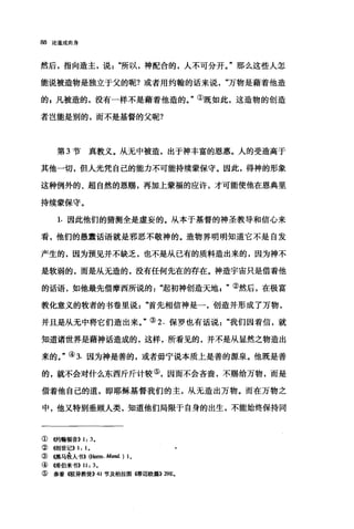 88 论道成肉身
然后，指向造主，说所以，神配合的，人不可分开。"那么这些人怎
能说被造物是独立于父的呢?或者用约翰的话来说万物是藉着他造
的s 凡被造的，没有一样不是藉着他造的。"①既如此，这造物的创造
者岂能是别的，而不是基督的父昵?
第 3 节真教义。从无中被造，出于神丰富的恩惠。人的受造高于
其他一切，但人光凭自己的能力不可能持续蒙保守。因此，得神的形象
这种例外的、超自然的恩赐，再加上蒙福的应许，才可能使他在恩典里
持续蒙保守。
1.因此他们的猜测全是虚妄的。从本于基督的神圣教导和信心来
看，他们的愚蠢话语就是邪恶不敬神的。造物界明明知道它不是自发
产生的，因为预见并不缺乏，也不是从已有的质料造出来的，因为神不
是软弱的，而是从无造的，没有任何先在的存在。神造宇宙只是借着他
的话语，如他最先借摩西所说的起初神创造天地②然后，在极富
教化意义的牧者的书卷里说首先相信神是一，创造并形成了万物，
并且是从无中将它们造出来。"③ 2. 保罗也有话说我们因着信，就
知道诸世界是藉神话造成的，这样，所看见的，并不是从显然之物造出
来的。"④ 3. 因为神是善的，或者毋宁说本质上是善的源泉。他既是善
的，就不会对什么东西斤斤计较⑤，因而不会吝啬，不赐给万物，而是
借着他自己的道，即耶稣基督我们的主，从无造出万物。而在万物之
中，他又特别垂顾人类，知道他们局限于自身的出生，不能始终保持同
① 侈句翰福音>> 1: 3.
②<<创世记)) 1: 1.
③懦马在人书>> (阳m.Mand. ) 1.
④儒伯来书>> 11: 3.
⑤参看撒异教徒>> 41 节及柏拉图幡迈欧篇>> 29E。
 