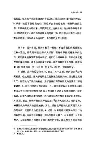 论道成肉身 93
就是说，如果他一旦造出自己的作品之后，就任由它们走向毁灭的话。
9. 试想，他若不曾造出它们，谁也不会指责他软弱，但他既造出它
们，并且从虚无中造出来，却任其毁灭，也就是说，造主眼睁睁地看着
自己的造物灭亡，这岂不是奇怪至极的事。 10. 所以神不可能任人陷人
败坏的洪流，因为这是不体面的，也与神的良善不相称。
第 7 节另一方面，神的本性有一致性，不会为我们的利益牺牲
这种一致性。那么是否应当要求人忏悔?但悔改不能规避法律的执
行，更不要说能恢复堕落的本性了。我们已经招致败坏，而且必须恢复
神的形象的恩典。谁也不可能使之更新，唯有那最初造人的神。唯有他
肇(1)重新创造一切， (2) 为一切受苦， (3) 把一切显现给父。
1. 诚然，这一结论必须坚持。但是，另一方面，神的公正①却与
其相反，也就是说，神关于死所定立的律法当是真实的。因为神是真理
之父，他若是为了我们的利益，为了使我们得保存而成为说谎者，那是
荒谬的。 2. 所以这里的问题还是同一个，神可能采取什么样的途径昵?
要求人为自己的悖逆忏悔吗?有人很可能会说这是与神相称的。就好
比说，正如人因悖逆走向败坏，所以就可以因忏悔而重新走向不败坏。
1 然而，首先，忏悔不能阻挡神的公正。②因为人若脱离了死的掌控，
神就要成为不真实的说谎的神，其次，忏悔也不能使人脱离属于其本
性的东西，只能阻止他们犯罪。 4. 试想，如果问题只是某种不当行为
引起的轻罪，而没有导致败坏，那么忏悔就足够了。但是如果一旦开始
悖逆，人就必然陷入那种出于他们本性的败坏，就必然失去原本拥有
工 直译是"关于神什么是合理的气 gp他的属性以及他与我们的关系里所包含的东西，参看《罗马
书) 3: 26 ，参看安瑟伦，向上 1.12 ，对阿塔那修的观点稍稍作了限定。
z 参见注①.
 