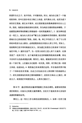 96 论道成肉身
但道作为父之子，是不朽的，不可能死的。所以，他为自己取了一个能
死的身体，好叫它因分有在万物之上的道，而代替众人死，也因为道下
来住在它里面，使它永不败坏，此后借着复活的恩典使败坏在众人之
外。因此，他把亲自取的身体交给死，作为纯洁无瑕的祭品和牺牲，于
是就借这种同等的祭献立即使他的一切同类脱离死亡。 2. 因为神的道
在一切之上，他为众人的生命①献上自己的殿和有形的器具，就自然而
然地以自己的死偿清了债务。因此，他，神之不朽的儿子，取了与人同
样的本性而与众人联合，必然借复活的应许使众人穿上不朽。实际上，
死的败坏已经不再有根基反对人，因为道已经借自己的身体下来住在
他们中间。 3. 就好比说②，当一位伟大的君王进入某个大城市，在那
里选了一处房子住下，这个城市就无论怎样都配得很高的荣耀，再也
不会有什么仇敌或强盗光顾，欺负它。相反，就是因为有君王住在其中
的一个房子里，人们就认为它配得一切关照。同样，对万物之独一的君
王来说，也是如此。 4. 既然他已经来到我们这里，并在他的同类中取
了一个身体居住在里面，自此之后仇敌反对人类的整个阴谋就终止
了，原先支配着他们的死之败坏就废除了。若没有主和众人之救主，神
的儿子，来到我们中间使死终止，人类早已毁灭了。
第 10 节通过类似的比喻表明救赎工作的合理性。基督如何消除
我们的毁灭，以他自己的教义提供解药。圣经关于道成肉身以及他所
成就的祭献的证明。
事实上，这一伟大工作与神的良善特别吻合。 1. 如果一位君王建
① b由ipsuclw凡
② 可能是从皇帝的做法联想到的.因此几年后 (326 年)，君士坦丁堡(Co阳回归ople) 成为庄严之
城。关于这一比喻，比较 Sem回 M句。rde FI协， c.6.
 