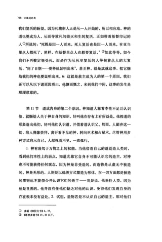 98 论道成肉身
我们复活的盼望。因为死辖制人正是从一人开始的，所以相应地，神的
道也要成为人，从而导致死的毁灭和生的复活，正如带着基督印记的
人①所说的死既是因一人而来，死人复活也是因一人而来。在亚当
里众人都死了，照样，在基督里众人也都要复活。"②如此等等。如今
我们不再被定罪受死，而是作为从死里复活的人等候着众人的大复
活"到了日期……要将他显明出来"甚至神，就是成就这事，把它赐
给我们的神也要显明出来。 6. 这就是救主成为人的第一个原因。我们
还可以从以下诸原因看出，他慷而慨之，来到我们中间，这事的发生是
顺理成章的。
第 11 节道成肉身的第二个原因。神知道人靠着本性不足以认识
他，就赐给人关于神自身的知识，好叫他在存有上有所益处。他按道的
形象造出他们，好叫他们认识道，并借着道认识父。然而，人鄙弃这一
切，陷人偶像崇拜，离开看不见的神，转向巫术和占星术，尽管神用多
种方式启示自己，人却视而不见，一意孤行。
1. 神有凌驾于万物之上的权能，当他借着自己的道创造人类时，
看到他们本性上的弱点，知道光靠它自身不可能认识它的造主，对神
也不可能获得任何观念，因为神是非受造的，而造物是从虚无中被造
的。神是无形的，人则是以低级方式塑造为形体。在一切方面都是被造
的事物远不能领会并认识它们的造主一一我是说，他垂怜人类，因为
他是良善的，他并没有任他们缺乏对他的认识，免得他们发现自身的
存在根本没有益处。 2. 试想，造物若是不认识自己的造主，那对他们
①参看{惆拉太书)) 6, 17.
②懦林多前书)) 15 , 21 以下。
 