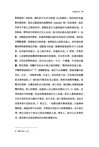 论道成肉身 99
高何益处?或者说，他们若不认识父的道(以及理性)，他们的存有就
是从他而来，那怎么能说他们是理性的 (rationa1 )昵?若是那样，他们
只有关于地上之物的知识，那就没有什么能使他们与兽类相区别。不
仅如此，神若是不希望自己为人认识，他又何必造出他们来呢? 3. 因
此，为避免这样的情形，良善的神就让他们分有他自己的形象，我们的
主耶稣基督，照着他自己的形象，按照他自己的样式造人，好叫他们借
着这样的恩典领会形象，也就是父的道，能够借着他获得关于父的观
念，认识他们的造主，过上真正快乐、幸福的生活。 4. 然而，尽管如
此，人还是悖逆地蔑视所赐给他们的恩典，完全拒斥神，灵魂充满昏
暗，不仅忘却神的观念，还为自己造出一个又一个偶像。不仅刻出偶
撮，取代真理，荣耀并非在永生神之前的事物敬拜侍奉受造之物，
不敬奉那造物的主"①。更糟糕的是，他们不去荣耀神，而把荣耀归给
木头、石头，一切物质对象，以及人，甚至更甚于此，正如我们在前篇
论文里所说的。 5. 他们的不敬实在无以复加，竟然开始敬拜魔鬼，宣
称它们是神，以满足他们自己的淫欲。如上所述，他们随心所欲地拿禽
兽作祭品，拿人作牺牲，迅速卷入自己疯狂的感应之中。 6. 因此，巫
术在他们中间传播，各处的神谕把他们引人歧途，所有人都把影响自
己出生和存在的力量归于星辰，归于天体，除了看得见的东西，再也不
会思考看不见的东西。 7. 简言之，一切都充满不敬和放荡，只是神和
他的道，是他们所不认识的，尽管他并没有从人的眼前隐去，也不是只
用一种方式把关于他自己的知识赐给人类。事实上，他早已以多种形
式，借多种方法把这种知识向他们展现出来。
î <<罗马书}} 1: 25。
 