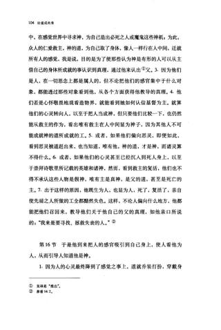 104 论道成肉身
中，在感觉世界中寻求神，为自己造出必死之人或魔鬼这些神抵z 为此，
众人的仁爱救主，神的道，为自己取了身体，像人一样行在人中间，迁就
所有人的感觉，我是说，目的是为了使那些认为神是有形的人可以从主
借自己的身体所成就的事认识到真理，通过他来认出①父。 3. 因为他们
是人，在一切思念上都是属人的，但不论把他们的感官集中于什么对
象，都能透过那些对象看到他，从各个方面获得他教导的真理。 4. 他
们若是心怀敬畏地观看造物界，就能看到她如何认信基督为主。就算
他们的心灵转向人，以至于把人当成神，但只要他们比较一下，也仍然
能从救主的作为，看出唯有救主在人中间显为神子，因为其他人不可
能成就神的道所成就的工。 5. 或者，如果他们偏向恶灵，即使如此，
看到恶灵被道赶出来，也当知道，唯有他，神的道，才是神，而诸灵算
不得什么。 6. 或者，如果他们的心灵甚至已经沉入到死人身上，以至
于崇拜诗歌里所记载的英雄和诸神，然而，看到救主的复活，他们也不
得不承认这些人物是假神，唯有主是真神，是父的道，甚至是死亡的
主。 7. 出于这样的原因，他既生为人，也显为人，死了，复活了，亲自
使先前之人所做的工全都黯然失色。这样，不论人偏向什么地方，他都
能把他们召回来，教导他们关于他自己的父的真理，如他亲口所说
的".我来是要寻找、拯救失丧的人。"②
第 16 节于是他到来把人的感官吸引到自己身上，使人看他为
人，从而引导人知道他是神。
1. 因为人的心灵最终降到了感觉之事上，道就乔装打扮，穿戴身
①直译是"推出"。
② 参看 14. 2.
 