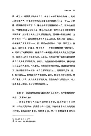 论道成肉身 105
体，成为人，以便使人转向他自己，使他们的感官集中在他身上，此后
人就看他为人，但他的所作所为又使他们相信他不只是一个人，还是
神，是真神的道和智慧。 2. 这也是保罗想要指明的一点，因为他有话
说: "114你们的爱心有根有基，能以和众圣徒一同明白基督的爱是何等
长阔高深，并知道这爱是过于人所能测度的，便叫神一切所充满的，充
满了你们。"① 3. 因为神借着道在各处显示自己，既在上面下面显示，
也在深度广度上显示一一上面，显示在受造物中，下面，显示为人自深
度上，在阴司里，广度上，整个世界一一万事万物都充满了神的知识。
4. 同样出于这样的原因，他并没有一来到就立即替众人完成自己的献
祭，即把自己的身体交给死亡，又复活，因为这样做②就意味着他仍然
使自己成为人所不能见的。事实上，他借着身体所成就的事，就足以使
自己显示在人面前，叫人看见，因为他住在身体里面，做诸如此类的事
工，显出这样那样的记号，使自己不再显示为人，而是显示为神，道。
5. 救主成为人，是要成全两方面的爱，首先，除去我们身上的死，使
我们重生 z 其次，虽然是无形不能见的，但借他的作为显明出来，叫人
知道他是父的道，是宇宙的统治者和王。
第 17 节道成肉身为何没有限制道的无处不在，也没有减损他的
纯洁。(太阳的比喻)
1. 他并没有如有人所认为的受制于身体，虽然存在于身体里
面，却仍然无处不在 p 虽然推动身体运动，宇宙却并非缺乏他的运作
和神意 g 最为奇异的事是，他原本是道，绝不可能被其他事物所包
① ((以弗所书>>3: 18 以下。
② S阳 toutou ， 也许是指借他的身体。
 