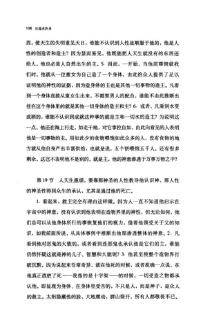 108 论道成肉身
西，使天生的失明重见天日，谁能不认识到人性是顺服于他的，他是人
性的创造者和造主?因为显而易见，他既能把人天生就没有的东西还
给人，他也必是人自然出生的主。 5. 因而，一开始，当他屈尊俯就我
们时，他就从一位童女为自己造了一个身体，由此给众人提供了足以
证明他的神性的证据，因为造身体的主也是其他一切事物的造主。凡看
到一个身体直接从童女生出来，不需要男人的配合，谁能不由此推断出
住在这个身体里的就是其他一切身体的造主和主? 6. 或者，凡看到水变
成酒的，谁能不认识到成就这种事的就是主和一切水的造主?为说明这
一点，他还在海上行走，如走干地，对它掌控自如，由此向看见的人表明
他是一切事物的主。用如此少的食物喂饱如此众多的人，没有食物的地
方就从他自身产出丰富供给，也就是说，五个饼喂饱五千人，还有很多
剩余，这岂不表明他不是别的，就是主，他的神意渗透于万事万物之中?
第 19 节人天生愚顽，要靠那神圣的人性教导他认识神，那人性
的神圣性得到众生的承认，尤其是通过他的死亡。
1. 看起来，救主完全有理由这样做。因为人一直不知道他启示在
宇宙中的神意，没有认识到他表明在造物界里的神性，但无论如何，他
们总可以从他身体所行的事恢复他们的视力，借着他领受关于父的知
识，如我前面所说，从具体事例中推断出他那渗透整体的神意。 2. 凡、
看到他对恶鬼的大能的，或者看到连恶鬼也承认他是它们的主，谁能
仍然怀疑这就是神的儿子、智慧和大能呢? 3. 他甚至使整个造物界打
破沉默，因为说起来非常奇异，就在他死的时候，或者准确一点说，在
他真正战胜了死一一我指的是十字架一一的时候，一切受造之物都承
认他，即显现为身体、在身体里受苦的，不只是人，而是神子，是众人
的救主。太阳隐藏他的脸，大地震动，群山裂开，所有人都敬畏不已。
 