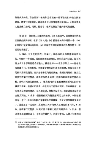 论道成肉身 117
他是众人的主，怎会需要?他的作为也没有一件不在它们的造主面前
显现。需要它的是我们，就是他用自己的身体举起来的人。正如他替众
人把身体交给死，同样，借着它，他再次预备了通向诸天的道路。
第 26 节 他在第三天复活的原因。(1)不是太早，否则他死亡的真
实性就会受到怀疑，也不 (2) 太迟 I (a) 验证他的身体是同一个， (b)
让他的门徒疑惑太长时间， (c) 也没有等到见证他死的人都分散了，或
者记忆衰退了。
1. 因此，主为我们死在十字架上，这样的死显然是体面而适当
的，从任何一方面看，它的原因都是合理的。所以完全可以说，没有其
他方式比十字架更适合拯救人。就是这样一一在十字架上一一他也没
有隐藏自己。恰恰相反，当他使造物见证它造主的面时，他没有让自身
的殿长期留在阴间，而只是借着它与死的接触，表明它是死的，随后立
即使它在第三天复活，最终使他的身体印上不能朽坏和不能受苦的特
性，表明对死的大获全胜。 2. 他当然可以在他的身体刚刚死亡的时候
就使它起来，表明它仍活着。但救主出于明智的预见，没有这样做。因
为他若立即显明复活，有人就会说，他根本没有死，或者说死并没有完
全触及到他。 3. 或者，假若他的死与复活是两天之内的事，中间相隔
只有→天①，他的不朽坏之荣耀就会变得模糊。为了证明身体确实是死
了，道拖延了一天时间，直到第三天才向众人显明它的不朽坏。 4. 所
以，他在第三天复活，以便证明十字架上的死是真实的。 5. 但是，假
若他拖延的时间过长，身体完全腐烂了，再让它复活，人就不可能相信
①直译为"不多不少的间隔"，相比于 (a) 同一天， (b) 第三天 (en 时剧。 d，阳刷刷 raiou)。因
而 "en 阳"的含义必等同于 "deuteraiou"。字面意思很可能是" [假若复活的发生]是在死与复
活实际发生的那日的中间某日气
 
