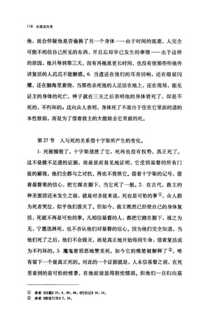 118 论道成肉身
他，而会怀疑他是否偷换了另一个身体一-由于时间的流逝，人完全
可能不相信自己所见的东西，并且忘却早已发生的事情一一出于这样
的原因，他只等到第三天，没有再拖延更长时间，也没有使那些听他传
讲复活的人迟迟不能解惑。 6. 当道还在他们的耳旁回响，还在眼前闪
耀，还在脑海里萦绕，当那些杀死他的人还活在地上，还在现场，能见
证主的身体的死亡，神子就在三天之后表明他的身体曾死了，却是不
死的，不朽坏的 g 这向众人表明，身体死了不是出于住在它里面的道的
本性软弱，而是为了借着救主的大能除去它里面的死。
第 27 节人与死的关系借十字架所产生的变化。
1. 死被摧毁了，十字架战胜了它，死再也没有权势，真正死了。
这不是微不足道的证据，而是显而易见地证明，它受到基督的所有门
徒的鄙视，他们全都与之对抗，再也不畏惧它。借着十字架的记号，借
着基督里的信心，把它踩在脚下，当它死了一般。 2. 在古代，救主的
神圣旅居还未发生之前，就是对圣徒来说，死也是可怕的事①，众人都
为死者哭泣，似乎他们毁灭了。但如今，救主既然已经使自己的身体复
活，死就不再是可怕的事。凡相信基督的人，都把它踏在脚下，视之为
无，宁愿选择死，也不否认他们对基督的信心。因为他们完全知道，当
他们死了之后，他们不会毁灭，而是真正地开始得到生命，借着复活成
为不朽坏的。 3. 魔鬼曾邪恶地赞美死，如今它的痛楚被解释了②，唯
有留下一个是真正死的。对此的一个证据就是，人未信基督之前，在死
里看到的是可怕的情景，在他面前显得胆怯懦弱。但他们一旦归向基
① 参看《诗篇>>55: 4 , 89: 48 ，侈句伯记)) 18: 14.
② 参看 4使徒行传)) 2: 24.
 