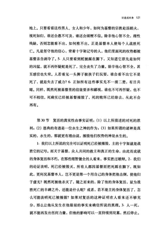 论道成肉身 121
地上。只要看看这些男人、女人和少年，如何为基督的宗教赴汤蹈火，
视死如归，谁还会愚不可及，谁还会顽梗不信。除非他心智不全，理性
残缺，否则怎能看不出，如何推不出，正是基督本人使每个人战胜死
亡。凡是坚守他的信心，背着十字架记号的人，他们里面死的权势都被
基督亲自剥夺了。 5. 人只要看到蛇被踩在脚下，又知道它原先是如何
的凶猛，就不再怀疑蛇是死了，完全丧失了力量。除非他心智不全，甚
至感官也失常。人若看见一头狮子被孩子们玩耍，谁会看不出它不是
死了，就是失去了威力? 6. 正如所有这些事实无不一清二楚，有目共
睹。同样，既然死被基督里的信徒耍弄和鄙视，谁也不可再怀疑，也不
可不相信，死确实已经被基督摧毁了，死的败坏已经除去，从此不会
再有。
第 30 节复活的真实性由事实证明: (1)以上所描述的对死的胜
利 I (2) 恩典的奇迹是一位永生之神的作为; (3) 如果所谓的诸神是真
实的，永生的，那就更有理由说，摧毁他们权势的神是永生的。
1. 我们以上所说的完全可以证明死已经被摧毁，主的十字架就是战
胜它的记号。而关于基督，众人共同的救主和真正的生命，由此而成就
的身体复活和不朽，在那些理智健全的人看来，事实胜过雄辩。 2. 我们
的论证表明，死已经被毁灭，所有人都因基督而把死踩在脚下，既如
此，更何况基督本人，岂不更是第一个用自己的身体把他击倒，使他归
于虚无?既然死被他杀灭了，随之而来的，除了他的身体复活，显为战
胜死亡的丰碑之外，还能是什么呢?或者，若不是主的身体复活了，怎
么可能表明死已被摧毁?如果对复活的这种证明在人看来还不够充
分，那么让他从发生在他眼前的事实来确信所说的真理。 3. 人一死，
就不能再发出伍何力量，但他的影响可以一直持续到坟墓，然后停止。
 