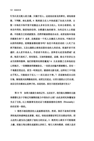 122 论道成肉身
行为以及支配人的力量，只属于活人，这是显而易见的事实。请他看清
楚，下判断，承认真理。 4. 既然救主在人中间成就了如此大的事，日
复一日地在不知不觉中说服这么多来自各方的人，有来自希腊的，有
来自外邦的，接受他的信仰，全都遵从他的教导，为何还有人心里疑
惑，不信救主已经成就复活，仍然怀疑基督是否永活，或者说他本身是
否就是生命? 5. 或者，这难道是一个死人去激活人的良知，叫他们否
认祖传的律法，而顺服基督的教导吗?他若不再是活动的(人死了自
然不能活动)，又怎么能阻止那些活泼好动的人的活动，使通奸者不再
通奸，杀人者不再杀人，作恶者不再贪心，读神者从此变得虔诚?或
者，他若只是死了，没有复活，又如何能驱赶、追捕、除去不信者认为
永生的那些假神，他们所敬拜的那些魔鬼? 6. 凡有基督之名和他的信
心的地方，一切偶像崇拜都被除去，一切恶灵的骗术都被曝光，没有一
个鬼能忍受这名，甚至一听到这名，就逃得无影无踪。这样的工不可能
出于死人，只能是出于活人一一而且是出于神。 7. 若说被他赶出去的
污鬼，被他毁灭的偶像是活的，而把它们赶走，以其大能阻止它们出现，
而且它们全都承认是神子的，却是死的，那岂不是更加荒唐可笑么?
第 31 节如果大能是生命的记号，无论好歹，我们能从偶像的无能
和基督以及十字架记号捆绑的能力中得知什么呢?由此表明死和魔鬼皆
失去了主权。以上根据事实的论证与根据基督的位格性 (Persona1ity )
的论证是一致的。
1. 那些不相信复活的人说基督是死的，然而，倘若不是他们所敬
拜的鬼灵和诸神赶走基督，相反，恰恰是基督证明它们全都是死的，那
么这些人就为自己提供了强有力的反证。 2. 既然死人确实不可能施展
力量，而救主每日都在成就那么多的工，股引人转向敬虔，劝诫人追求
 
