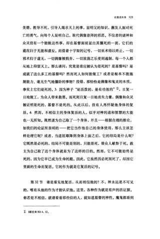 论道成肉身 123-
美德，教导不死，引导人渴求天上的事，显明父的知识，激发人面对死
亡的勇气，向每个人显明自己，取代偶像崇拜的邪恶。不信者的诸神和
众灵没有一个能做这些事，却在基督面前显出其僵死的一面，它们的
盛况归于无能和虚妄。而借着十字架的记号，一切巫术得以终止，一切
邪术归于虚无，一切偶像被捐弃，一切放荡之乐受到遏制，每一个人都
从地上仰望天上。那么请问:究竟是谁应被认为是死的?是基督吗?是
成就了这么多工的基督吗?然而死人如何能做工?或者是根本不能施
展能力、毫无生气地僵卧的事物?没错，那恰恰是偶像和鬼灵的本质，
事实上它们是死的。 3. 因为神子"是活泼的，是有功效的"①，日复一
日地做工，为众人带来救恩。而死则日复一日地丧失力量，偶像和众灵
被证明是死的，基督不是死的。从此以后，没有人再怀疑他身体的复
活。 4. 然而，不相信主的身体复活的人，似乎对神的道和智慧的大能
也一无所知。既然道为自己取了一个身体，并且一一根据合理的推论，
如我们的论证所表明的一一把它当作他自己的身体使用，那么主该怎
样处理它呢?或者，当道屈尊降到身体上面之后，它的结局是什么呢?
它既然是必死的，结局不可能是别的，只能是死，替众人献祭于死。救
主为自己取了这个身体就是为了这样的目的。然而，它不可能始终是
死的，因为它早已成为生命的殿。因此，它虽然因必死而死了，却因它
里面的生命而复活。它的作为就是它复活的记号。
第 32 节谁是看见他复活，从而相信他的?不，神永远是不可见
的，唯有从他的作为才能认识他。这里，各种作为就是有声的活证据。
你若是不相信，就请看看那些信的人，就知道基督的神性。魔鬼都看到
z 烯伯来书>>4: 120
 