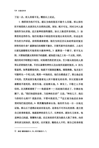 124 论道成肉身
了这一点，而人却看不见。概括以上论证。
1. 倘若因为他不可见，就认为他的复活不能令人信服，那么那些
拒不相信的人也该否认大自然的过程。须知，既不可见，同时又叫人借
他的作为认识他，这正是神的独特属性，如以上陈述所表明的。 2. 如
果没有这些作为，他们有理由不相信没有显现出来的东西。但是这些
作为在大声诉说，表明得清清楚楚，他们为何还否认如此明显的复活
所特有的生命?就算他们的理智不健全，只要凭着外在的感官，人也可
以看见基督那无可指责的大能和神性。 3. 就算是一个瞎子，看不见太
阳，只要他把握太阳所给予的温暖，就知道大地之上有一个太阳。同样，
我们的对于即便还不相信，对真理仍然茫然无知，至少能从相信的人那
里认识到他的大能，不否认基督的神性以及由他所成就的复活。 4. 因为
很显然，如果基督是死的，他就不可能驱赶魔鬼，摧毁偶像。鬼灵是不
可能听从一个死人的。既然一叫他的名，他们全都逃走了，那么他必是
不死的，尤其是因为鬼灵能看见人所不能看见的东西，所以更能分辨
基督是不是死的，是拒斥他，还是顺从他。 5. 事实上，不敬之人不相
信的，众灵都看清楚了一一他就是神一一因此他们逃走了，仆倒在他
脚下，说我们知道你是谁，乃是神的圣者!"又说"神的儿子，我们
与你有什么相干?我恳求你，不要叫我受苦。"①这正是当他还在身体
里时他们说过的话。 6. 既然魔鬼都承认他，他的作为也一日一日地见
证他，那么以下道理必是显而易见的，是谁也不可否认的真理:救主使
自己的身体复活，他就是神的亲生儿子，从神而来，就如从父而来，他
是神自己的道，智慧和大能，在后来的世代里为救众人取了身体，向世
界传讲父的知识，毁灭死，应许复活，赐给众人不朽，使自己的身体复
① 参看《路加福音>>4: 34 川吗可福音>>5: 70
 