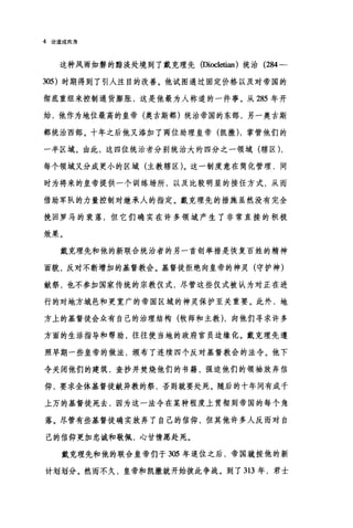 4 论道成肉身
这种风雨如磐的黯淡处境到了戴克理先(四ωletian) 统治 (284-
305) 时期得到了引人注目的改善。他试图通过固定价格以及对帝国的
彻底重组来控制通货膨胀，这是他最为人称道的一件事。从 285 年开
始，他作为地位最高的皇帝(奥古斯都)统治帝国的东部，另一奥古斯
都统治西部。十年之后他又添加了两位助理皇帝(凯撒) ，掌管他们的
一半区域。由此，这四位统治者分别统治大约四分之一领域(辖区) ,
每个领域又分成更小的区域(主教辖区)。这一制度意在简化管理，同
时为将来的皇帝提供一个训练场所，以及比较明显的接任方式，从而
借助军队的力量控制对继承人的指定。戴克理先的措施虽然没有完全
挽回罗马的衰落，但它们确实在许多领域产生了非常直接的积极
效果。
戴克理先和他的新联合统治者的另一首创举措是恢复百姓的精神
面貌，反对不断增加的基督教会。基督徒拒绝向皇帝的神灵(守护神)
献祭，也不参加国家传统的宗教仪式，尽管这些仪式被认为对正在进
行的对地方城邑和更宽广的帝国区域的神灵保护至关重要。此外，地
方上的基督徒会众有自己的治理结构(牧师和主教) ，向他们寻求许多
方面的生活指导和帮助，往往使当地的政府官员边缘化。戴克理先遵
照早期一些皇帝的做法，颁布了连续四个反对基督教会的法令。他下
令关闭他们的建筑，查抄并焚烧他们的书籍，强迫他们的领袖放弃信
仰，要求全体基督徒献异教的祭，否则就要处死。随后的十年间有成千
上万的基督徒死去，因为这一法令在某种程度上贯彻到帝国的每个角
落。尽管有些基督徒确实放弃了自己的信仰，但其他许多人反而对自
己的信仰更加忠诚和敬佩，心甘情愿赴死。
戴克理先和他的联合皇帝们于 305 年退位之后，帝国就按他的新
计划划分。然而不久，皇帝和凯撒就开始彼此争战。到了 313 年，君士
 