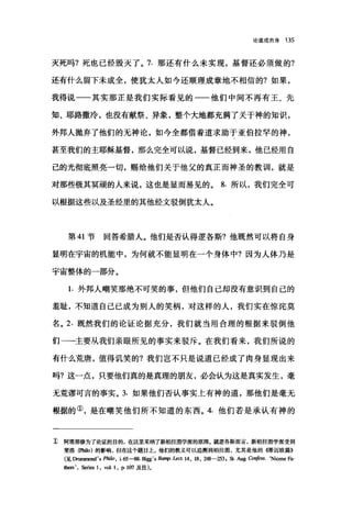 论道成肉身 135
灭死吗?死也已经毁灭了。 7. 那还有什么未实现，基督还必须做的?
还有什么留下未成全，使犹太人如今还顺理成章地不相信的?如果，
我得说一一其实那正是我们实际看见的一一他们中间不再有王、先
知、耶路撒冷，也没有献祭、异象，整个大地都充满了关于神的知识，
外邦人抛弃了他们的无神论，如今全都借着道求助于亚伯拉罕的神，
甚至我们的主耶稣基督，那么完全可以说，基督已经到来，他已经用自
己的光彻底照亮一切，赐给他们关于他父的真正而神圣的教训，就是
对那些极其冥顽的人来说，这也是显而易见的。 8. 所以，我们完全可
以根据这些以及圣经里的其他经文驳倒犹太人。
第 41 节 回答希腊人。他们是否认得逻各斯?他既然可以将自身
显明在宇宙的机能中，为何就不能显明在一个身体中?因为人体乃是
宇宙整体的一部分。
1. 外邦人嘲笑那绝不可笑的事，但他们自己却没有意识到自己的
羞耻，不知道自己已成为别人的笑柄，对这样的人，我们实在惊诧莫
名。 2. 既然我们的论证论据充分，我们就当用合理的根据来驳倒他
们一一主要从我们亲眼所见的事实来驳斥。在我们看来，我们所说的
有什么荒唐，值得讥笑的?我们岂不只是说道已经成了肉身显现出来
吗?这一点，只要他们真的是真理的朋友，必会认为这是真实发生，毫
无荒谬可言的事实。 3. 如果他们否认事实上有神的道，那他们是毫无
根据的①，是在嘲笑他们所不知道的东西。 4. 他们若是承认有神的
E 阿塔那修为了论证的目的，在这里采纳了新柏拉图学派的原理。就逻各斯而言，新柏拉图学派受到
斐洛但世0) 的影响，但在这个题目上，他们的教义可以追溯到柏拉图，尤其是他的{得迈欧篇))
(见由田DIDI时. s PhiIo. i. 65-88. Bi钮. s Bamp. Lect. 14. 18. 组8-253 ， St. Aug. Co吨f四S. ‘Nicene Fa-
也ers .如i四 1. vol. 1. 1'- 107 及注)。
 