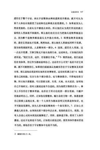 论道成肉身 137
道存在于整个宇宙，承认宇宙整体由神的道照亮并推动，就不可认为
某个人体也从他接受了运动和光这种观点是荒谬的。 2. 如果是因为人
类是受造的}且是从无中被造出来的，所以他们认为我们所说的救主
显明在人里面是不体面的，那么他们也完全应当把他从造物界驱逐出
去，因为整个造物界都是道从无中造出来的。 3. 即便造物界是被造
的，道在它里面也不荒谬。既然如此，那么他在人里面也同样不荒谬。
因为如我前面所说，人是整体的一部分。 4. 因而，道住在人里面，这
一点也不荒谬，万事万物无不是从他得生命、运动和光，正如他们的作
者所说"我们生活、动作、存留都在乎他。"① 5. 既然如此，我们说道
住在身体里，用它作为器皿显明自己，这话有什么可笑?他若不在它里
面，就不可能使用它。如果我们前面承认他确实存在于宇宙整体及其部
分里，那么说他自我显明在他所在的事物里，这有何荒谬之处? 6. 他借
着自己的权能，完全与各个部分联合，也与整体联合，不停地安排万
物，所以他只要愿意，可以借着太阳、月亮、天地、水火说话，显明他
自己并他的父，没有人能说这是不合适的。因为他把万物联合为一，事
实上不仅存在于整体里面，也存在于所讨论的那一部分里面，不露声
色地显明自己。同样，正如他安排整体，赐生命给万物一样，他愿意使
自己借着人显现出来，取一个人体作为器皿显明父的真道和知识，也
不可能是荒谬的。因为人原本就是整体的一个真实部分。 7. 正如心灵
渗透人的全身，由身体的某个部分传达出来，我指的是舌头，我想，没
有人会说心灵的本质因此被降低了，同样，道渗透万物，使用了人体作
器皿，这也不见得是不当的。正如我以前说过的，使用身体作器皿若是
不当的，那他存在于宇宙整体中也是不当的。
主 4使徒行传)} 17: 28.
 