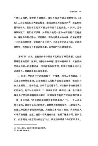 论道成肉身 141
毕竟只是稻秸，始终怕火的威胁，因为火的本性就是能烧毁它。(其
次)人若是把它包在大量石棉里，据说这种东西是防火的①，那么稻秸
就不再怕火，包围着它的不可燃之物保证了它的安全。 8. 同样，关于
身体和死亡，我们也可以说，如果他只是凭一道命令而使死亡远离身
体，身体仍然是必死的，可朽坏的，因为这是身体的本性。但是它若穿
上无形体的神的道，情形就不是这样了。不论是死亡还是朽坏，它都不
再惧怕，因为它有了生命这件衣服，它里面的朽坏就被废除。
第 45 节 由此，造物界的各个部分再次彰显了神的荣耀。大自然
是她造主的见证，她再次(通过各种神迹)见证神道成肉身。大自然的
见证虽然被人的罪孽歪曲，却不得不返回真理。如果这些理由还不足
以说服人，那就让希腊人看看事实。
1. 因而，神的道合乎逻辑地取了一个身体，利用人作为器皿，目
的还是使身体得生命，正如他借自己的作为显现在造物界，他也同样
在人里面做工，显明自己，表明自己无处不在，不让任何事物缺乏他自
己的神性，缺乏对他的认识。 2. 继以前所说，我再说一遍，救主这样
做是为了使万物都满有他的知识，就如他使万物的方方面面都充满他
一样。圣经也说认识耶和华的知识要充满遍地。"② 3. 一个人若是
仰头望天，就会看见天上的秩序。就算他不能抬眼看天，只要看看人，
也能从神的作为看见神的大能。人的能力不可同日而语，从而知道人
中唯有他是神，是道。倘若一个人偏离正道，坠到了魔鬼中间，畏惧它
们，但看到这人把它们全都赶了出去，就应当知道他乃是它们的主人。
1) 见以上 28.3 。他显然不曾看到过这种东西。
~ <<以赛亚书)) 11: 9.
 