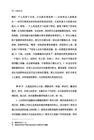 142 论道成肉身
倘若一个人沉到了水里，以为诸水便是神一一比如埃及人就敬畏
水一一也可以看到水的本性是因他而改变的，从而知道主乃是诸水的
造主。 4. 然而，一个人若是甚至下坠到了阴间，敬畏下降到了那里的
英雄，认为他们是诸神，无论如何，他仍然可以看到基督的复活，对死
的得胜，从而也能从他们推断出唯有基督是真神和主。 5. 因为主触及
到了造物界的所有部分，使它们全都从每一种幻觉中解脱出来，知道
真相，如保罗所说既将一切执政的掌权的掳来，明显给众人看，就
仗着十字架夸胜。"①没有人还有可能再受骗，每一处都能发现神的真
道。 6. 于是，人的每一方面都被闭合起来②，看到道的神性展现在每
一个地方，在天上，在阴司，在人里，在地上，所以，再也不可能在神
的问题上受骗，必会敬拜基督，并借着他正确认识父。 7. 经过这些有
理有据的论证，外邦人反过来必完全被我们胜过，蒙受羞辱。但他们若
是认为这样的论证还不足以使他们蒙羞，那么无论如何，他们当看见
人人能见、众所周知的事实，从而相信我们所说的为实。
第 46 节从道成肉身之日起，偶像崇拜、神谕、神话学、魔鬼的
能力、巫术、外邦人的哲学，全都失去了可信性。古代的崇拜完全是地
域性的，独立的，而对基督的敬拜则是大公的，统一的。
1. 人们何时开始抛弃对偶像的敬拜?唯有当神，神的真道来到人中
间之时。希腊人中间以及其他各地的神谕何时终止，成为虚空?唯有当
救主亲自显明在地上的时候。 2. 那些在诗歌里被称为诸神和英雄的，何
时开始被人相信只不过是必死的人?唯有当主成就了对死的征服，保存
①橄罗西书)) 2: 15.
② 道成肉身完成了神的自我见证和人的责任这个圆圈。
 