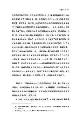 论道成肉身 1<13
他所取的身体不败坏，使它从死里复活之时。 3. 魔鬼的欺骗和疯狂何时
被人鄙视?唯有当神的大能，道，也是所有这些的主人，因人的软弱而屈
尊下降，显现在地上的时候。巫术的技艺和林立的学派何时被人踩在脚
下?不就是神圣的道显明在人中间的时候吗?4.一句话，希腊人的智慧
何时变成了愚拙，不就是当神真正的智慧本身显明在地上的时候吗?先
前，整个世界每个地方都被偶像崇拜引导，误入歧途，人不是把别的，就
是把偶像当作诸神。但如今，在世界各处，人们抛弃了对偶像的迷信，都
求助于基督，敬他为神，借着他进而认识他们原本不认识的父。 5. 令人
吃惊的事实是， (偶像崇拜时代)人们敬拜的对象各不相同，数量众多，
每个地方都有自己的偶像。每一个被当地人敬为神的偶像却没有能力
凌驾于相邻之地，无法使邻人信服来敬拜他，而只能在他自己的百姓
中得侍泰。没有人去敬拜邻人的神一一相反，每个民族都保守他自己
的偶像①，以为它就是众人的主一一唯有基督是所有民族共同敬拜的
同-个主。软弱的偶像所不能为的一-即连那些近在咫尺的人也无法
使他们相信-→基督做到了，他不仅使那些近在咫尺的人相信，整个
世界都相信，都来敬拜一位且是同一位主，并借着他敬拜他的父。
第 47 节无数的神谕一一幻想的圣地鬼魂，等等，被十字架的记
号赶走。古代的诸神被表明只是人而已。巫术被揭露。哲学只能劝说少
数的地方精英相信不朽和良善，而无知的小民却把超自然的生命原理
浇灌在教会里的广大民众心中。
1. 先前，每个地方都充满神谕的欺骗②，德尔斐(Delphi) 和多多
z 关于古代宗教的地域特点，见Dollinger i. 109 ，缸，及臼ulang<嚣 ， úl Cite Antiq阳， Book 皿 ch.
冉，回d V.iiio
z 见 Do恤伊， i.216 ，缸，皿d Mil恤'sOdeon 伽 Nati哟，血皿础。
 