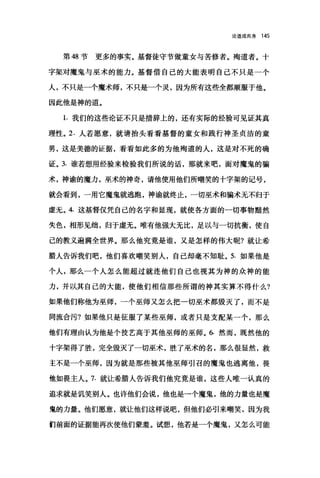 论道成肉身 145
第 48 节更多的事实。基督徒守节做童女与苦修者。殉道者。十
字架对魔鬼与巫术的能力。基督借自己的大能表明自己不只是一个
人，不只是一个魔术师，不只是一个灵，因为所有这些全都顺服于他。
因此他是神的道。
1. 我们的这些论证不只是措辞上的，还有实际的经验可见证其真
理性。 2. 人若愿意，就请抬头看看基督的童女和践行神圣贞洁的童
男，这是美德的证据，看看如此多的为他殉道的人，这是对不死的确
证。 3. 谁若想用经验来检验我们所说的话，那就来吧，面对魔鬼的骗
术，神谕的魔力，巫术的神奇，请他使用他们所嘲笑的十字架的记号，
就会看到，一用它魔鬼就逃跑，神谕就终止，一切巫术和骗术无不归于
虚元。 4. 这基督仅凭自己的名字和显现，就使各方面的一切事物黯然
失色，相形见细，归于虚无。唯有他强大无比，足以与一切抗衡，使自
己的教义遍满全世界。那么他究竟是谁，又是怎样的伟大呢?就让希
腊人告诉我们吧，他们喜欢嘲笑别人，自己却毫不知耻。 5. 如果他是
个人，那么一个人怎么能超过就连他们自己也视其为神的众神的能
力，并以其自己的大能，使他们相信那些所谓的神其实算不得什么?
如果他们称他为巫师，一个巫师又怎么把一切巫术都毁灭了，而不是
同流合污?如果他只是征服了某些巫师，或者只是支配某一个，那么
他们有理由认为他是个技艺高于其他巫师的巫师。 6. 然而，既然他的
十字架得了胜，完全毁灭了一切巫术，胜了巫术的名，那么很显然，救
主不是一个巫师，因为就是那些被其他巫师引召的魔鬼也逃离他，畏
他如畏主人。 7. 就让希腊人告诉我们他究竟是谁，这些人唯一认真的
追求就是讥笑别人。也许他们会说，他也是一个魔鬼，他的力量也是魔
鬼的力量。他们愿意，就让他们这样说吧，但他们必引来嘲笑，因为我
们前面的证据能再次使他们蒙羞。试想，他若是一个魔鬼，又怎么可能
 