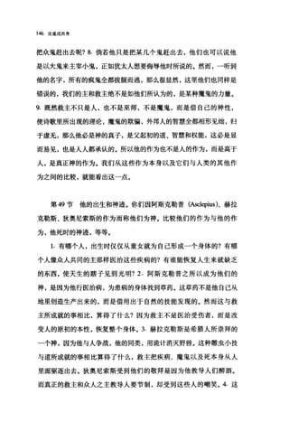 146 论道成肉身
把众鬼赶出去呢? 8. 倘若他只是把某几个鬼赶出去，他们也可以说他
是以大鬼来主宰小鬼，正如犹太人想要侮辱他时所说的。然而，一听到
他的名字，所有的疯鬼全都拔腿而逃，那么很显然，这里他们也同样是
错误的，我们的主和救主绝不是如他们所认为的，是某种魔鬼的力量。
9. 既然救主不只是人，也不是巫师，不是魔鬼，而是借自己的神性，
使诗歌里所出现的理论，魔鬼的欺骗，外邦人的智慧全都相形见细，归
于虚无，那么他必是神的真子，是父起初的道、智慧和权能，这必是显
而易见，也是人人都承认的。所以他的作为也不是人的作为，而是高于
人，是真正神的作为。我们从这些作为本身以及它们与人类的其他作
为之间的比较，就能看出这一点。
第 49 节他的出生和神迹。你们因阿斯克勒普(Ascl巳pius)、赫拉
克勒斯、狄奥尼索斯的作为而称他们为神。比较他们的作为与他的作
为，他死时的神迹，等等。
1. 有哪个人，出生时仅仅从童女就为自己形成一个身体的?有哪
个人像众人共同的主那样医治这些疾病的?有谁能恢复人生来就缺乏
的东西，使天生的瞎子见到光明? 2. 阿斯克勒普之所以成为他们的
神，是因为他行医治病，为患病的身体找到草药。这草药不是他自己从
地里创造生产出来的，而是借用出于自然的技能发现的。然而这与救
主所成就的事相比，算得了什么?因为救主不是医治受伤者，而是改
变人的原初的本性，恢复整个身体。 3. 赫拉克勒斯是希腊人所崇拜的
一个神，因为他与人争战，他的同类，用诡计消灭野兽。这种雕虫小技
与道所成就的事相比算得了什么，救主把疾病、魔鬼以及死本身从人
里面驱逐出去。狄奥尼索斯受到他们的敬拜是因为他教导人们醉酒。
而真正的救主和众人之主教导人要节制，却受到这些人的嘲笑。 4. 这
 