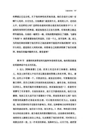 论道成肉身 147
些事就让它过去吧。关于他的神性的其他奇迹，他们会说什么昵?有
哪个人死时，日月失色，大地震动?就是到今天，垂死的人中，老死的
人中，有这样的人吗?这样的奇迹何时曾出现在他们的情形中? 5. 不
说他的身体所行的神迹，就说他复活之后发生的事:有谁的教义能这
样传遍各地，从地的一端到另一端，对他的敬拜就如长了翅膀，飞越每
个角落? 6. 倘若基督如他们所说的，只是一个人"而不是神，道，那么
为何他们那些局限于他们所在之地的诸神不能阻挡对他的敬拜?而为
什么相反，道逗留在人间的时候，却借着自己的教训阻断了他们的敬
拜，使他们的骗术黯然失色，蒙受羞辱?
第 50 节基督的死使智者的无能和争竞相形见细。他的复活就是
在希腊神话中也无可匹敌。
1.这人[耶稣基督]之前，世界上有过许多王和暴君，迦勒底
人、埃及人和印度人中有许多记载在册的智慧人和巫术师。那么，请
问，这些人中有哪一个，不要说死后，就是还活着时，可曾像我们的
教主那样，把自己的教义传扬到如此远的地方，遍布全地，改变如此
众多的人，使他们抛弃对偶像的迷信，转而版依他的? 2. 希腊哲学
家撰写了许多著作，全是似是而非、流于文字游戏的东西。他们大张
旗鼓，场面之宏大虽不亚于基督的十字架，然而结果是什么呢?他们
所教导的高雅形式看起来很合理，可以维持到他们死为止。也就是
说，他们活着时似乎还能有些影响力，然而，这种影响力也常常受制于
他们的彼此相争。他们好斗争竟，相互抨击。 3. 然而，神的道只用质
朴无华的语言教导，就令最优秀的智者黯然失色，这是最奇异的事实。
他把所有人都吸引到自己身边，从而摧毁了他们的学派，同时使自己
的教会济济一堂。另一件奇异的事是，他降卑为人，以至于死，就把智
 