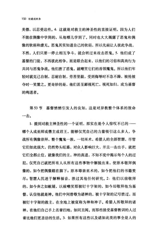 150 论道成肉身
美德，以忍受这些。 4. 这就是对救主的神圣性的直接证明，因为人们
不能在偶像中学到的，从他哪儿学到了。同时也大大揭露了恶鬼和偶
像的软弱和虚无。恶鬼其实知道自己的软弱，所以先前让人彼此争战，
不然，人们只要一停止相互争斗，就会转过来攻击恶鬼。 5. 他们成了
基督的门徒，不再彼此相争，而是联合起来，以他们的习俗和高尚行为
共同与恶鬼争战。他们胜了恶鬼，就嘲笑它们的首领魔鬼。所以他们年
轻时就克己自制，忍耐自制，劳苦坚毅，受到侮辱时不急不躁，被抢被
夺时一笑置之。更奇妙的是，他们甚至鄙视死亡，视死如归，成为基督
的殉道者。
第 53 节基督悄悄引发人的良知，这是对异教整个体系的致命
一击。
1. 提到对救主神圣性的一个证明，那实在是令人惊叹不已的一一
哪个人或巫师或儒主或君王，能够仅凭自己的力量吸引这么多人，争
战所有偶像崇拜，整个魔鬼一族，一切巫术，希腊人的全部智慧，尽管
它们如此强大，仍然势头旺盛，对众人影响巨大，并且一击出手，就把
它们全都止住，就像我们的主，神的真道，不知不觉中揭示每个人的过
犯，仅凭自己就把所有人从所有这些事物中解脱出来，使原本敬拜偶
像的，如今把偶像踏在脚下，原本尊崇巫术的，如今把他们的书籍焚
尽 z 智慧人沉迷于解释福音，胜过其他任何研究。 2. 他们以前敬拜
的，如今弃之如敝展，以前嘲笑那被钉十字架的，如今却敬拜他为基
督，认信他就是神。他们中间曾尊为诸神的，被十字架的记号胜过，而
被钉十字架的救主，在全地上被宣称为神和神子。希腊人所敬拜的诸
神，在他们自己手上名誉扫地，如同丑闻。而那些接受基督教训的人过
着比他们更圣洁的生活。 3. 如果所有这些以及诸如此类的事全是人的
 