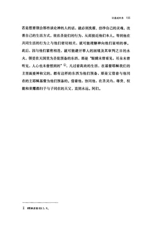 论道成肉身 155
若是想要领会那些谈论神的人的话，就必须洗耀、洁净自己的灵魂，改
善自己的生活方式，效法圣徒们的行为，从而接近他们本人。等到他在
共同生活的行为上与他们密切相关，就可能理解神向他们显明的事。
此后，因与他们紧密相连，就可能避开罪人的困境及其审判之日的永
火，领受在天国里为圣徒预备的东西，那是"眼睛未曾看见，耳朵未曾
听见，人心也未曾想到的"①，凡过着高尚的生活，在基督耶稣我们的
主里面爱神和父的，都有这样的东西为他们预备，那是父借着与他同
在的主耶稣基督为他们预备的。借着他，协同他，在圣灵内，尊贵、权
能和荣耀都归于与子同在的天父，直到永远。阿们。
工回林多前书>>2 ， 9.
 