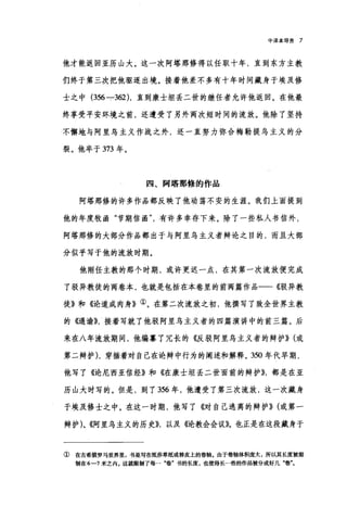 中译本导言 7
他才能返回亚历山大。这一次阿塔那修得以任职十年，直到东方主教
们终于第三次把他驱逐出境。接着他差不多有十年时间藏身于埃及修
士之中 (356 --:-362) ，直到康士坦丢二世的继任者允许他返回。在他最
终享受平安环境之前，还遭受了另外两次短时间的流放。他除了坚持
不懈地与阿里鸟主义作战之外，还一直努力弥合梅勒提乌主义的分
裂。他卒于 373 年。
四、阿塔那修的作品
阿塔那修的许多作品都反映了他动荡不安的生涯。我们上面提到
他的年度牧函"节期信函有许多幸存下来。除了一些私人书信外，
阿塔那修的大部分作品都出于与阿里乌主义者辩论之目的，而且大部
分似乎写于他的流放时期。
他刚任主教的那个时期，或许更迟一点，在其第一次流放便完成
了驳异教徒的两卷本，也就是包括在本卷里的前两篇作品一一《驳异教
徒》和《论道成肉身》①。在第二次流放之初，他撰写了致全世界主教
的<Gl谕}}，接着写就了他驳阿里乌主义者的四篇演讲中的前三篇。后
来在八年流放期间，他编靠了冗长的《反驳阿里乌主义者的辩护})(或
第二辩护) ，穿插着对自己在论辩中行为的阐述和解释。 350 年代早期，
他写了《论尼西亚信经》和《在康士坦丢二世面前的辩护}}，都是在亚
历山大时写的。但是，到了 356 年，他遭受了第三次流放，这一次藏身
于埃及修士之中。在这一时期，他写了《对自己逃离的辩护}} (或第一
辩护)、《阿里乌主义的历史)}，以及《论教会会议》。也正是在这段藏身于
① 在古希腊罗马世界里，书是写在纸莎草纸或兽皮上的卷轴。由于卷轴体积庞大，所以其长度被限
制在 6-1 米之内 e 这就限制了每一"卷'书的长度，也使得长一些的作品被分成好几"卷"。
 