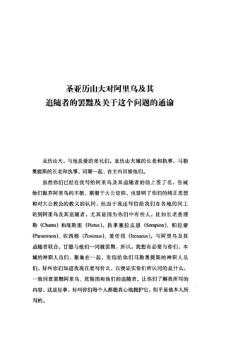 圣亚历山大对阿里乌及其
追随者的罢黝及关于这个问题的通谕
亚历山大，与他亲爱的弟兄们，亚历山大城的长老和执事，马勒
奥提斯的长老和执事，同聚一起，在主内问候他们。
虽然你们已经在我写给阿里乌及其追随者的信上签了名，告诫
他们抛弃阿里乌的不敬，顺服于大公信仰，也显明了你们的纯正思想
和对大公教会的教义的认同，但由于我还写信给我们在各地的同工
论到阿里乌及其追随者，尤其是因为你们中有些人，比如长老查理
斯(Chares) 和庇斯图(自由s) ，执事塞拉皮恩 (Serapion) 、帕拉蒙
(P:缸皿nnon) 、佐西姆(Zosimus) 、爱任纽(Irenaeus) ，与阿里乌及其
追随者联合，甘愿与他们一同被罢翻，所以，我想有必要与你们，本
域的神职人员们，聚集在一起，发信给你们马勒奥提斯的神职人员
们，好叫你们知道我现在要写什么，以便证实你们所认同的是什么，
一致同意罢黯阿里乌、庇斯图和他们的追随者。让你们了解我所写的
内容，这是好事，好叫你们每个人都能真心地拥护它，似乎是他本人所
写的。
 
