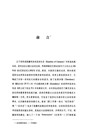 前
也
一
口
以下信件是凯撒利亚的优西比乌 (Eusebius of caesar四)写给他的教
众的，是对这次主教大会的总结，阿塔那修把它附在他写于大约公元 350
年的《为尼西亚定义辩护》后面。然而，本版把它插在这里，部分原因
是因为这样符合按照时间顺序排列的原则，但更主要的原因在于，它
构成了后面一系列论文的最恰当的前言。除了狄奥多勒(Theodoret)
的({.教会史)} (H. E. i. 8) 中记载的欧大佛 (Eustathius )的说明和优西比
乌在《君士坦丁的生平》中的阐述之外，本书信也是我们了解尼西亚大
会记录的最重要的权威文献，是我们根据大公会议的真实年份确定日
期的唯一文件。更为重要的是，它包含了优西比乌递交给大会的信经
草本，以及最终接受的修订本。前者(第三节第一段从"我们相信"
到"一位圣灵" )包含了凯撒利亚教会的传统信经，这信经是优西比乌
早在他受洗时就认信的，是他在大会前制定的，并得到认可。不过，根
据皇帝的建议，插入了一个词 "homoousion" (本质同一) [不像斯温
·此为英译本前言，一一中译者注
 