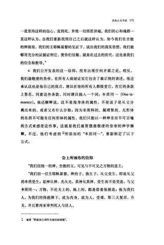 优西比乌书信 175
一直坚持这样的信心，直到死，弃绝一切邪恶异端。我们的心和魂都→
直这样认为，自我们重新找到自己之后就这样认为，如今我们在全能
的神面前，我们的主耶稣基督的见证下，说出我们的真实思想，我们能
够用充分的证据证明它，使你们信服，就是在过去的世代，这也是我们
的信念和教导。"
4. 我们公开发表的这一信仰，没有出现任何矛盾之处。相反，
我们最敬虔的皇帝，在所有人面前证实它包含了最正统的表述。他还
承认这也是他自己的观点，建议在场的所有人都接受它，在它的条款
上签名，同意这些条款，同时建议插人→个词:本质同一 (One也­
臼sence) 。他还解释说，这不是指身体的属性，不是说子是从父分
离出来的，或者父有什么分裂 z 因为非质料的、属理智的、无形体
的东西不可能有任何形体的属性，我们只能以一种神圣而不可言喻
的方式来感受这些事。这就是我们最智慧最敬虔的皇帝的神学解
善。不过，他们考虑到①所添加的"本质同一"，重新制定了以下
公式:
会上所颁布的信仰
"我们信独一的神，全能的父，可见与不可见之万物的造主:
"我们信-位主耶稣基督，神的子，独生子，从父受生，即是从父
萄本质受生 s 是神从神，光从光，真神从真神，受生而不是受造，与父
本质同-，万物，不论天上的，地上的，都是借着他被造，他为我们
人，为我们的得救降下，成为肉身，成为人，受难，第三天复活，升
天，并且要再来审判死人与活人。
工 或者"把添加之词作为他们的前提"。
 
