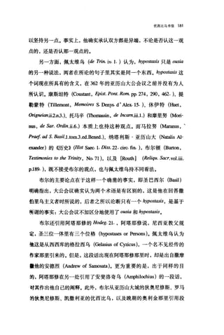 优西比乌书信 181
以坚持另一点。事实上，他确实承认双方都是异端，不论是否认这→观
点的，还是否认那-观点的。
另一方面，佩太维乌 (de Trin. iv. 1. )认为 ， hypostasis 只是 ousia
的另一种说法，两者在所论的句子里其实是同一个东西。 hypostasis 这
个词现在所具有的含义，在 362 年的亚历山大公会议之前并没有为人
所认识。康斯坦特 (ζx>ustant ， Epist. Pont. Ro.肌 pp.274 ， 290 ， 462.)、提
勒蒙特 (Tillemont ， Memoires S. Denys. d' Alex. 15. )、休伊特(Huet ，
侃gneian.ii2.n3.)、托马辛(Thomass尬， dImmiii1.) 和摩里努 (Mori­
nus, de Sar. Ordin.ü.6.) 本质上也持这种观点。而马拉努 (M征anus ，、
Praef. ad S. Basil.1.tom.3 .ed.Bened.)、纳塔利斯·亚历山大 (N翻1is Al-
exand时的{切史)) (Hist Saec. 1. Diss. 22. circ. 曲}. )，布尔顿 (Burton ，
Te，硝烟onies ω the Trini纱， No. 71) ，以及 [Rou也 (Reliqu. Sacr.vol.ili.
p.189. )，既不接受布尔的观点，也与佩太维乌持不同看法。
布尔的主要论点在于这样一个确凿的事实，即圣巴西尔 (Basil )
明确指出，大公会议确实认为两个术语是有区别的，这是他在回答撒
伯里乌主义者时所说的，后者之所以论断只有一个 hypost，ω'is ， 是基于
所谓的事实 z 大公会议不加区分地使用了 ousia 和 hypostasis。
布尔还引用阿塔那修的 Hodeg.21. ， 阿塔那修说，尼西亚教父规
定，圣三位一体里有三个位格 (hypos凶es or Persons)。佩太维乌认为
他这是从西西库的格拉西乌(Gelasius of cy垣cus) ，一个名不见经传的
作家那里引来的。但是，这段话出现在阿塔那修那里时，却是出自撒摩
撞他的安德烈(Andrew of Samosata)。更为重要的是，出于同样的目
前，阿塔那修在另一处引用了安斐洛奇乌 (AI呻hi1ochius) 的一段话，
对其作出他自己的阐释。此外，布尔从亚历山大城的狄奥尼修斯、罗马
绚狄奥尼修斯、凯撒利亚的优西比乌，以及晚期的奥利金那里引用段
 