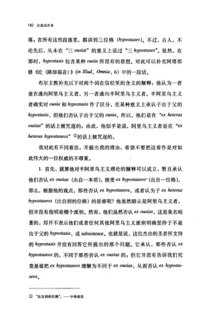 182 论道成肉身
落z 在所有这些段落里，都讲到三位格 (hypost，ωes)。不过，古人，不
论先后，从未在"三 ousiai" 的意义上说过"三 hypostlω'es"。显然，在
那时 ， hypostasis 包含某种 oωia 所没有的思想。对此可以补充阿塔那
修《论〈路加福音))) (in Illud, Omnia , 6) 中的一段话。
布尔主教补充以下对两个词在信经里的含义的解释:他认为一者
意在通向阿里乌主义者，另一者通向半阿里乌主义者。半阿里乌主义
者确实对 ousia 和 hypostasis 作了区分，在某种意义上承认子出于父的
hypostasis ， 但他们否认子出于父的 ousia。所以，他们是在"臼 heteras
ousias" 的话上被咒逐的 s 由此，他似乎是说，阿里乌主义者是在"四
heteras hypostaseos" ①的话上被咒逐的。
我对此有不同看法，并提出我的理由，希望不要把这看作是对如
此伟大的一位权威的不尊重。
1. 首先，就算他对半阿里乌主义理论的解释可以成立，暂且承认
他们否认臼 ousias 出自一本质)，接受臼 h只postωeos. (出自一位格)，
那么，根据他的观点，那些否认 ex hypostaseos ， 或者认为子臼 heteras
hypostaseos (出自别的位格)的是谁呢?他虽然暗示是阿里乌主义者，
但并没有指明是哪个派别。然而，他们虽然否认缸。ωi邸，这是臭名昭
著的，却并不表示他们或者任何其他阿里乌主义派别明确坚持子不是
出于父的 hypostasis ， 或 subsistence。也就是说，这位杰出的圣者所支持
的 hypostasis 并没有回答它所提出的那个问题。它承认，那些否认臼
hypostaseos 的，不同于那些否认四 O阳ias 的 p 但它并没有告诉我们究
竟是谁把 ex hypostaseos 理解为不同于臼 O阳ias ， 从而否认 ex hyposta-
seos 。
① "出自别的位格"。一一中译者注
 