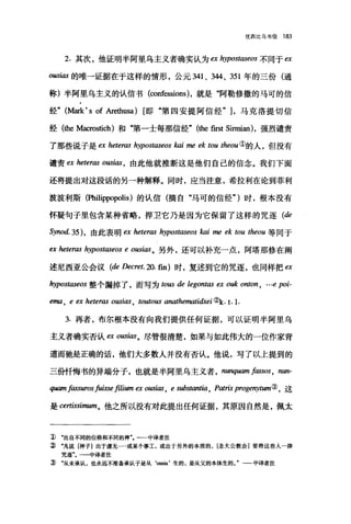 优西比乌书信 183
2. 其次，他证明半阿里乌主义者确实认为 ex hypostaseos 不同于臼
ousias 的唯一证据在于这样的情形，公元 341 、 344、 351 年的三份(通
称)半阿里乌主义的认信书(∞nf臼sions) ，就是"阿勒修撒的马可的信
经" (脑虫 's of Arethusa) [即"第四安提阿信经勺，马克洛提切信
经 (the Maαostich) 和"第一士每那信经" (the first Sinnian) ，强烈谴责
了那些说子是 ex 加tenω hypostaseos kai me ek ωu theou ①的人，但没有
谴责 ex heteras 0ωi邸，由此他就推断这是他们自己的信念。我们下面
还将提出对这段话的另一种解释。同时，应当注意，希拉利在论到菲利
波波利斯(Philippopolis) 的认信(摘自"马可的信经" )时，根本没有
怀疑句子里包含某种省略，捍卫它乃是因为它保留了这样的咒逐 (de
Synod.35) ， 由此表明臼 heteras hypostlω'eos kai me ek tou theou 等同于
自 heteras hypostaseos e ousias 。另外，还可以补充一点，阿塔那修在阐
述尼西亚公会议 (de Decret. 却. fin) 时，复述到它的咒逐，也同样把 m
hyPostlωeos 整个漏掉了，而写为 ωω de legontas ex ouk onton , … e poi-
ema , e 臼 hetenω ousias ， toutous anathematidxei ( k. t.l.
3. 再者，布尔根本没有向我们提供任何证据，可以证明半阿里乌
主义者确实否认缸。即阳。尽管很清楚，如果与如此伟大的一位作家背
道而驰是正确的话，他们大多数人并没有否认。他说，写了以上提到的
三份忏悔书的异端分子，也就是半阿里乌主义者 ， n叫棚l fassos , nun-
伊lI.l11l fassuros fuisse filium ex ous阳 ， e substant切 ， Rωris progert)棚"③，这
是 certissirmun。他之所以没有对此提出任何证据，其原因自然是，佩太
1) .出自不同的位格和不同的神一一中译者注
:î) .凡说[神子]出于虚无…·或某个事工，或出于另外的本质的， [圣大公教会]要将这些人一律
咒逐"。一一中译者注
J) .从未承认，也永远不准备承认子是从‘。因ia' 生的，是从父的本体生的一中译者注
 