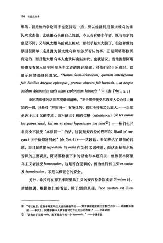 184 论道成肉身
维乌，就是他的争论对手也坚持这一点，所以他就利用佩太维乌的承
认来攻击他，让他搬石头砸自己的脚。今天若有哪个作者，既与布尔的
意见不同，又与佩太维乌的观点相对，那似乎是太大胆了。但这样做的
原因很简单，这是因为佩太维乌和布尔所否认的事，正是阿塔那修所
肯定的，丽且佩太维乌本人也承认确实如此。也就是说，当他抱怨阿塔
那修没有深入到半阿里乌主义者的理论底部，对他们过于乐观时，就
暗示阿塔那修同意它。 "Horum Semi-arianorum , qωrum antesignanus
fuit Basilius An巧Irae epicsop邸 ， prorsω obscura fuit haeresis. … ut neapse
quidem At，加nasi阳 satis illam exploratam 阳buerit. " ( (de Trin. i. x. 7)
圣阿塔那修的话非常明确而清晰。"至于那些接受尼西亚大么可以上确
定的一切，只是对‘本质同一'有争议的，我们不可视之为敌人。……正如
承认子出于父的本质，而不是出于别的位格 (subsistence) (ek tes 0旧阳
tou patros einai ， 阳i me ex etenω hypostaseos ton oion ②)……他们也并
非完全不接受‘本质同一'的话。这就是安西拉的巴西尔 (Bas姐 of An-
cyra) 关于信仰所写的 " (de Syn. 41)一一这段话，不仅表达了眼前的问
题，而且显然把 hypostasis 与 0阳ia 作为同义词使用，而这正是布尔所
否认的主要观点。阿塔那修接下来的话也与本题有关，他敦促半阿里
乌主义者接受 homoousion ， 这是符合逻辑的，因为他们仅主张 exoωias
及 homoiousion ， 不足以保证它的安全。
另外，希拉利在捍卫半阿里乌主义的安西拉条款或者 Sirmium 时，
清楚地说，根据他们的看法，除了别的真理 "nonα四.tura est Filius
①~可以肯定，这些半阿里乌主义者的异端学说一一其首领就是安西拉主教巴西尔 是模糊不清
的…·事实上，阿塔那修本人就不曾对它作过充分的考察。"一一中译者注
② "因为出于父的。田田，而不是出于另一个 hypo.血'lSis o " 一一中译者注
 