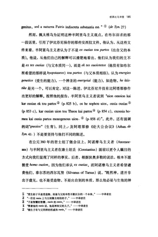 优西比乌书信 185
genit邸， sed a naturea Patris indiscreta substantia est. "( (de Syn.27)
然而，佩太维乌为证明这种半阿里乌主义观点，在布尔诉求的那
一段话里，引用了伊比芬尼保存的那些安西拉文件。他认为，从这些文
件来看，半阿里乌主义者认为子不是 ex ousi，ωωu partos (出自父的本
质)。他说，从他们自己的解释可以清楚地看出，他们认为我们的主不
是白的 ousias 与父本质同一)，而是 ek tes ouoiotetos (他没有如布尔
所希望的那样说 hyopst，ω'eos) ωu partos (与父本质相似)，认为 energies
genetice 受生的能力)，一个神圣的 energeiai 能力)，如造物 ， he ktis-
tike 是另一个。可以肯定，对这一陈述，伊比芬尼并没有比阿塔那修作
出更好的解释。按照他的报告，半阿里乌主义者说到"回on omoion kai
kar ousian ekωu partos ② (p.825 时， os he sophou uios , ousia ousias ③
(p. 853 c), kar ousian uionωu Theou kai partos((p. 854 c), exousia ho-
心mou kai ousia partos monogenous uiou. ( (p.858 d)"，此外，还有强调
的词 "gnesios" (生育)，同上"及阿塔那修《论大公会议)) (Al由an.de
Syn. 41. )不是要坚持与他们不同的陈述。
在公元 3ω 年的君士坦丁堡会议上，阿诺摩乌主义者(Anom臼­
ans) 与半阿里乌主义者在康士坦丢 (ωnstantius) 面前以更令人瞩目的
方式向我们显现了同样的事实，后者，根据狄奥多勒的说法，根本不愿
接受 homo ousion ， 因为他们承认臼 O阳i础。而阿诺摩乌主义者希望谴
责他们，泰尔苏的西尔瓦努 (Si1vanus of Tarsus) 说既然神，道并非
出于虚无，也不是受造物，不是出自别的本质，那么他必是与生他的神
x .受生的子不是受造物，而是与父的本性不能区分的一个本体。"一一中译者注
I .一位在 ousla 上与父相像且相似的子团"一一中译者注
立 "子是智慧的智慧 ，0，皿臼的 ous，阳。"一一中译者注
主 ‘照着他的。田阳说，他是神和父的儿子。"一一中译者注
~ .独生子有与父同样的权威和 0田国。一中译者注
 