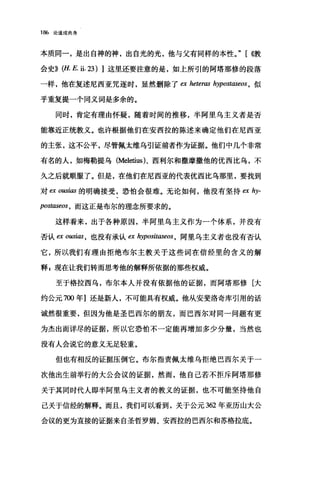 186 论道成肉身
本质同一，是出自神的神，出自光的光，他与父有同样的本性。" [ {{教
会史)}(丘 E. ii. 23) ]这里还要注意的是，如上所引的阿塔那修的段落
一样，他在复述尼西亚咒逐时，显然删除了臼 heteras hypostaseos ， 似
乎重复提一个同义词是多余的。
同时，肯定有理由怀疑，随着时间的推移，半阿里乌主义者是否
能靠近正统教义。也许根据他们在安西拉的陈述来确定他们在尼西亚
的主张，这不公平，尽管佩太维乌引证前者作为证据。他们中几个非常
有名的人，如梅勒提乌 (Meletius)、西利尔和撒摩撒他的优西比乌，不
久之后就顺服了。但是，在他们在尼西亚的代表优西比乌那里，要找到
对臼 O阳i剧的明确接受，恐怕会很难。无论如何，他没有坚持 ex hy-
postase时，而这正是布尔的理念所要求的。
这样看来，出于各种原因，半阿里乌主义作为一个体系，并没有
否认 ex 0旧邸，也没有承认 ex hyposit，ω'eos ， 阿里乌主义者也没有否认
它，所以我们有理由拒绝布尔主教关于这些词在信经里的含义的解
释 s 现在让我们转而思考他的解释所依据的那些权威。
至于格拉西乌，布尔本人并没有依据他的证据，而阿塔那修[大
约公元 7∞年]还是新人，不可能具有权威。他从安斐洛奇库引用的话
诚然很重要，但因为他是圣巴西尔的朋友，而巴西尔对同一问题有更
为杰出而详尽的证据，所以它恐怕不一定能再增加多少分量，当然也
没有人会说它的意义无足轻重。
但也有相反的证据压倒它。布尔指责佩太维乌拒绝巴西尔关于一
次他出生前举行的大公会议的证据，然而，他自己若不拒斥阿塔那修
关于其同时代人即半阿里乌主义者的教义的证据，也不可能坚持他自
己关于信经的解释。而且，我们可以看到，关于公元 362 年亚历山大公
会议的更为直接的证据来自圣哲罗姆、安西拉的巴西尔和苏格拉底。
 