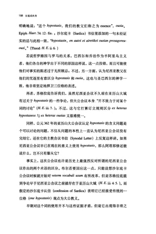 188 论道成肉身
明确地说这个 hypostasis ， 我们的教父们称之为 essen四 ousia 。
Epiph. Haer. 74.12. fin. ，沙尔底卡 (Sardica) 书信里添加的一句未经证
实的话与此相一致， "hypostasin , en autoi oi airetilwi ousian prosagoreu-
ousio" ('四时.且 E 且.6. )
若说哲罗姆因与罗马的关系，巴西尔和乔治作为半阿里乌主义
者，他们各自的神学出于不同的原因这样说，这一点没错，而且可能使
他们对事实的陈述过于无所顾忌 s 不过，另一方面，认为尼西亚教父在
他们的咒逐里有意区分 hypostasis 和 ousia ， 这也与圣巴西尔的神学一
致，他非常坚定地捍卫三位格的表述。
再者，苏格拉底告诉我们，虽然尼西亚会议不久前在亚历山大城
有过关于 hypostasis 的一些争论，但大公会议本身"并不致力于对某个
词的讨论" (H. E. iii.7. )，不过，这与它打算订立规则区分 ex 加teras
hypostaseos 与臼 heteras ousias 又很难统一。
同样，公元 362 年的亚历山大公会议认定 hypostasis 的含义问题是
个可以讨论的问题，不仅从问题的本性上一直认为尼西亚公会议没有
完结它，还在它的主教会议书信 (Synodal Le阳)上反复这样讲。如果
尼西亚公会议早已在现在的意义上使用 hypostasis ， 那么阿塔那修还能
说什么，岂不只有服从它?
事实上，这次公会议也许是历史上最强烈反对所谓的尼西亚公会
议作出的两个术语的区分。布尔若要回应这一点，只能设想沙尔底卡
公会议时候就开始对 veterm vocabuli usum 有所改革，但是苏格拉底提
到争论早于尼西亚公会议之前就存在于亚历山大城 (H. E. iii. 4. 5. )。而
假定的沙尔底卡认信 (confession of Sardica) 表明它已经接受传统的一
位格 (one hypostasis) 观点为大公教义。
早期对这个词的使用并不与这些证据矛盾，但是它出现得非常之
 