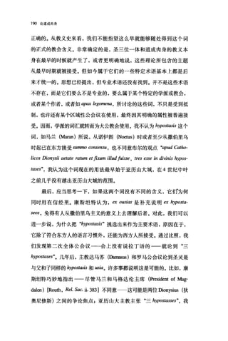190 论道成肉身
正确的。从教义史来看，我们不能指望这么早就能够随处得到这个词
的正式的教会含义。非常确定的是，圣三位一体和道成肉身的教义本
身在最早的时候就产生了，或者更明确地说，这些理论所包含的主题
从最早时期就被接受。但如今属于它们的一些特定术语基本上都是后
来才统一的。思想已经提出，但专业术语还没有找到。并不是这些术语
不存在，而是它们要么不是专业的，要么属于某个特定的学派或教会，
或者某个作者，或者如 apax legomena ， 所讨论的这些词，不只是受到抵
制，也许还有某个区域性公会议在使用，最终因其明确的属性被普遍接
受。因而，学派的词汇就转而为大公教会使用。我不认为 hypostlωis 这个
词，如马兰 (M缸皿)所说，从诺伊图 (N臼tus) 时或者至少从撒伯里乌
时起己在东方接受 sununo consensu ， 也不同意布尔的观点 "apud Catho-
licos Dionysii aetate ratum et β剧m illud声isse ， tres esse in divinis hypos-
tases"，我认为这个词现在的用法最早始于亚历山大城，在 4 世纪中叶
之前几乎没有越出亚历山大城的范围。
最后，应当思考一下，如果这两个词没有不同的含义，它ff1为何
同时用在信经里。康斯坦特认为 ex ousiω 是补充说明白 hyposta­
seos ， 免得有人从撒伯里乌主义的意义上去理解后者。对此，我们可以
进一步说，为什么把 "hypostasis" 挑选出来作为主要术语，原因在于，
它除了符合东方人的语言习惯外，还能为西方人所接受。通过比照，我
们发现第二次全体公会议一一会上没有说拉丁语的一一就论到"三
hypostases"。几年后，主教达马苏(凶nasus) 和罗马公会议论到圣灵是
与父和子同样的 hypostasis 和阳ia。许多事都说明这是可能的。比如，康
斯坦特巧妙地指出一一尽管马兰和马格达伦主席(阶'esident of Mag-
dalen) [Routh, Rel. Sac. ü. 383 ]不同意 这可能是两位四onysius 狄
奥尼修斯)之间的争论焦点 g 亚历山大主教主张"三 hypostasses" ， 我
 
