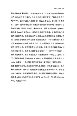 优西比乌书信 191
们知道他确实这样说过，罗马主教则抗议"三个属于部分的 hyposta­
ses"，认为这涉及三神论，与他同名的主教反驳道如果因为有二
句rpOstl旧时，就可以说他们是部分的，那么虽然有三，他们也不会喜欢
它。"另外，阿塔那修的语言本身说明他深受西方的影响，他违背自己
的教会习俗，不同于奥利金、狄奥尼修斯，还有他的资助者 (patron)
和导师 (master) 亚历山大，他的用语非常变化多端，使他的作品几乎
成为自由的典范，他在亚历山大公会议上证明这种自由是合理的。再
者，当何修在尼西亚会议之前去亚历山大城时，一场与撒伯里乌主义
关于 hypostlωis 与 oωia 的争论产生，这不就是东方与西方的冲突吗?
还应当记住的是，尼西亚是个东方拉丁城，何修主持了尼西亚会议 s 还
有抄尔底卡会议，虽然会上没有通过有利于"- hypostasis" 的法令，
历史清楚地表明，他似乎是在反对与他意见相当一致的人。另外，对
于《马可的认信}} (Confession of Mark) 和其他两份认信书中略去臼
ousias 的事实一一布尔用来证明半阿里乌主义拒斥这-表述的证据一一
也要作同样的思考。这三份半阿里乌主义信经，并且唯有这三份，是写
给拉丁读者的，因而它们的编撰者很自然就选择那个国义词，那是最
令他们高兴的，从而保证昕众接受。正如阿塔那修相反的做法，即在写
给希腊人看的《为尼西亚公会议辩护}} (de Decretis) 里，略去 hyposta­
seos ， 代之以 0阳ias 。
 