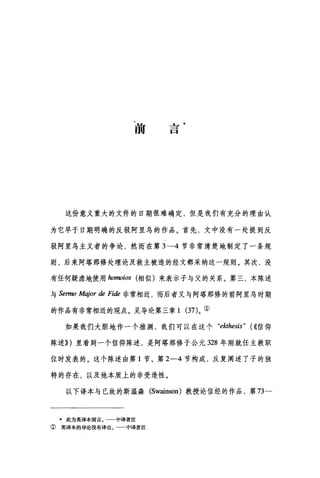 前
L一
一
口
这份意义重大的文件的日期很难确定，但是我们有充分的理由认
为它早于日期明确的反驳阿里乌的作品。首先，文中没有一处提到反
驳阿里乌主义者的争论，然而在第 3-4 节非常清楚地制定了一条规
则，后来阿塔那修处理论及救主被造的经文都采纳这一规则。其次，没
有任何疑虑地使用加'rnoios 相似)来表示子与父的关系。第三，本陈述
与 Sermo Major de Fide 非常相近，而后者又与阿塔那修的前阿里乌时期
的作品有非常相近的观点。见导论第三章 1 (37)。①
如果我们大胆地作一个推测，我们可以在这个 "ekthesis" (((信仰
陈述)} )里看到一个信仰陈述，是阿塔那修于公元 328 年刚就任主教职
位时发表的。这个陈述由第 1 节、第 2-4 节构成，反复阐述了子的独
特的存在，以及他本质上的非受造性。
以下译本与已故的斯温森 (Swainson) 教投论信经的作品，第 73一
*此为英译本前言，一一中译者注
① 英译本的导论没有译出。 中译者注
 