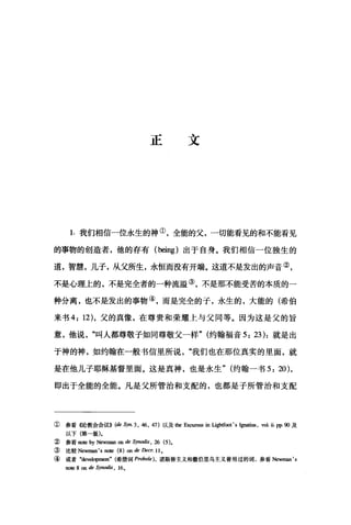 正文
1.我们相信一位永生的神①，全能的父，一切能看见的和不能看见
的事物的创造者，他的存有 (being) 出于自身。我们相信一位独生的
道，智慧，儿子，从父所生，永恒而没有开端。这道不是发出的声音②，
不是心理上的，不是完全者的一种流溢③，不是那不能受苦的本质的一
种分离，也不是发出的事物④，而是完全的子，永生的，大能的(希伯
来书 4: 12) ，父的真像，在尊贵和荣耀上与父同等。因为这是父的旨
意，他说叫人都尊敬子如同尊敬父一样" (约翰福音 5: 23): 就是出
于神的神，如约翰在一般书信里所说"我们也在那位真实的里面，就
是在他儿子耶稣基督里面。这是真神，也是永生" (约翰一书 5: 20),
即出于全能的全能。凡是父所管治和支配的，也都是子所管治和支配
①参看《论教会会议>> (de Syn.3 , 46 , 47) 以及他Excursus in Ugh证侧 's r，阴阳， vol. ü. pp. 90 及
以下(第一版)。
② 参看 no恒 by Newman on de Synodis , 26 俐，
③ 比较 New回血 's note (8) on de DeCT. 11 。
④ 或者 "devell叩ment" (希腊词 PTobole)， 诺斯替主义和撒伯里乌主义曾用过的词，参看 Newman's
note 8 on de Synodis , 160
 