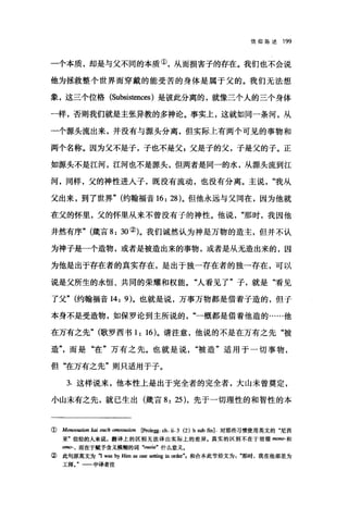 信仰陈述 199
一个本质，却是与父不同的本质①，从而损害子的存在。我们也不会说
他为拯救整个世界而穿戴的能受苦的身体是属于父的。我们无法想
象，这三个位格 (Subsistences) 是彼此分离的，就像三个人的三个身体
一样，否则我们就是主张异教的多神论。事实上，这就如同一条河，从
一个源头流出来，并没有与掠头分离，但实际上有两个可见的事物和
两个名称。因为父不是子，子也不是父s 父是子的父，子是父的子。正
如源头不是江河，江河也不是源头，但两者是同一的水，从源头流到江
河，同样，父的神性进入子，既没有流动，也没有分离。主说我从
父出来，到了世界" (约翰福音 16: 28)。但他永远与父同在，因为他就
在父的怀里，父的怀里从来不曾没有子的神性。他说那时，我因他
井然有序" (箴言 8: 30 ②)。我们诚然认为神是万物的造主，但并不认
为神子是一个造物，或者是被造出来的事物，或者是从无造出来的，因
为他是出于存在者的真实存在，是出于独一存在者的独一存在，可以
说是父所生的永恒、共同的荣耀和权能。"人看见了"子，就是"看见
了父" (约翰福音 14: 9)。也就是说，万事万物都是借着子造的，但于
本身不是受造物，如保罗论到主所说的一概都是借着他造的……他
在万有之先" (歌罗西书 1: 16)。请注意，他说的不是在万有之先"被
造而是"在"万有之先。也就是说被造"适用于一切事物，
但‘在万有之先"则只适用于子。
3. 这样说来，他本性上是出于完全者的完全者，大山未曾奠定，
小山未有之先，就己生出(箴言 8: 25) ，先于一切理性的和智性的本
( Monoousion kai ouch omoo阳ion 险。legg. ch. ü. 3 (2) b sub 缸]对那些习惯使用英文的"尼西
亚"信经的人来说，翻译上的区别无法译出实际上的差异。真实的区别不在于前缀脚Ino-和
。阳而在于赋予含义模糊的词句阳田"什么意义，
②此句原英文为吨 W阻 by 皿血回 one 田伯理皿 or，曲"，和合本此节经文为那时，我在他那里为
工师。"一一中译者注
 