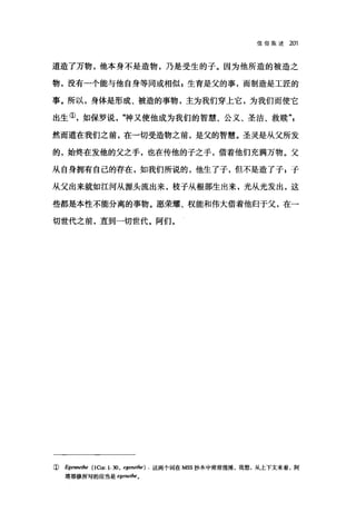 信仰陈述 201
道造了万物，他本身不是造物，乃是受生的子。因为他所造的被造之
物，没有一个能与他自身等同或相似 E 生育是父的事，而制造是工匠的
事。所以，身体是形成、被造的事物，主为我们穿上它，为我们而使它
出生①，如保罗说，咋申又使他成为我们的智慧、公义、圣洁、救赎
然而道在我们之前，在一切受造物之前，是父的智慧。圣灵是从父所发
的，始终在发他的父之手，也在传他的子之手，借着他们充满万物。父
从自身拥有自己的存在，如我们所说的，他生了子，但不是造了子;子
从父出来就如江河从源头流出来，枝子从根部生出来，光从光发出，这
些都是本性不能分离的事物。愿荣耀、权能和伟大借着他归于父，在一
切世代之前，直到一切世代。阿们。
( Egennethe (1Cor. 1. 30, egenethe) . 这两个词在附S 抄本中常常混淆，我想，从上下文来看，阿
塔那修所写的应当是 egenethe o
 