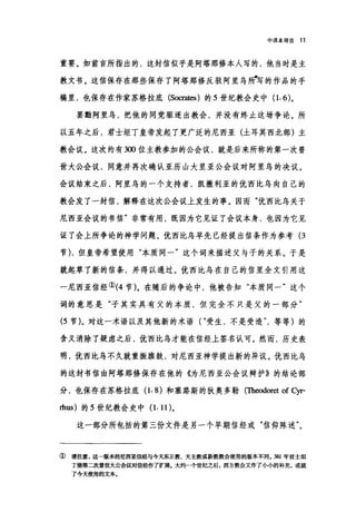 中译本导言 11
重要。如前言所指出的，这封信似乎是阿塔那修本人写的，他当时是主
教文书。这信保存在那些保存了阿塔那修反驳阿里乌旷写的作品的手
稿里，也保存在作家苏格拉底 (Socrates) 的 5 世纪教会史中(1.6)。
罢黯阿里乌，把他的同党驱逐出教会，并没有终止这场争论。所
以五年之后，君士坦丁皇帝发起了更广泛的尼西亚(土耳其西北部)主
教会议。这次约有 3∞位主教参加的公会议，就是后来所称的第一次普
世大公会议，同意并再次确认亚历山大里亚公会议对阿里鸟的决议。
会议结束之后，阿里乌的一个支持者，凯撒利亚的优西比鸟向自己的
教会发了一封信，解释在这次公会议上发生的事。因而"优西比乌关于
尼西亚会议的书信"非常有用，既因为它见证了会议本身，也因为它见
证了会上所争论的神学问题。优西比乌早先已经提出信条作为参考 (3
节)，但皇帝希望使用"本质同一"这个词来描述父与子的关系。于是
就起草了新的信条，并得以通过。优西比乌在自己的信里全文引用这
一尼西亚信经①(4 节)。在随后的争论中，他被告知"本质同一"这个
词的意思是"子其实具有父的本质，但完全不只是父的一部分"
(5 节)。对这一术语以及其他新的术语( "受生，不是受造'等等)的
含义消除了疑虑之后，优西比乌才能在信经上签名认可。然而，历史表
明，优西比乌不久就重振旗鼓，对尼西亚神学提出新的异议。优西比鸟
的这封书信由阿塔那修保存在他的《为尼西亚公会议辩护》的结论部
分，也保存在苏格拉底(1.8) 和塞路斯的狄奥多勒(Theodoret of cyr-
血us) 的 5 世纪教会史中 (1. 11)。
这一部分所包括的第三份文件是另一个早期信经或"信仰陈述"。
①请注意，这一版本的尼西亚信经与今天东正教、天主教或新教教会使用的版本不同。 381 年君士坦
丁堡第二次普世大公会议对信经作了扩展。大约←个世纪之后，西方教会又作了小小的补充，成就
了今天使用的文本。
 