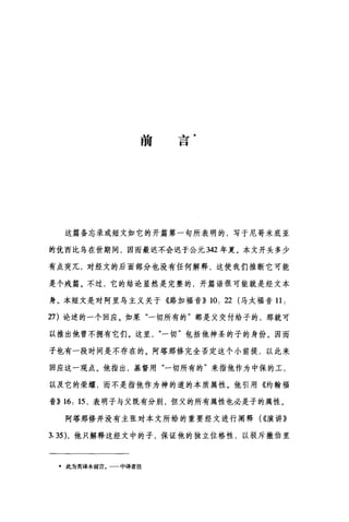 前
午
一
一
口
这篇备忘录或短文如它的开篇第一句所表明的，写于尼哥米底亚
的优西比鸟在世期间，因而最迟不会迟于公元 342 年夏。本文开头多少
有点突兀，对经文的后面部分也没有任何解释，这使我们推断它可能
是个残篇。不过，它的结论显然是完整的，开篇语很可能就是经文本
身。本短文是对阿里乌主义关于《路加福音}} 10: 22 (马太福音 11.
27) 论述的一个回应。如果"一切所有的"都是父交付给子的，那就可
以推出他曾不拥有它们。这里一切"包括他神圣的子的身份。因而
子也有一段时间是不存在的。阿塔那修完全否定这个小前提，以此来
回应这一观点。他指出，基督用"一切所有的"来指他作为中保的工，
以及它的荣耀，而不是指他作为神的道的本质属性。他引用《约翰福
音}} 16: 15 ，表明子与父既有分别，但父的所有属性也必是子的属性。
阿塔那修并没有主张对本文所给的重要经文进行阐释( ((演讲》
3.35) ，他只解释这经文中的子，保证他的独立位格性，以驳斥撒伯里
*此为英译本前言。一一中译者注
 