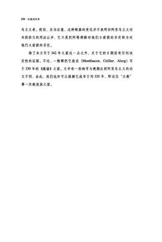 206 论道成肉身
乌主义者。然而，应当注意，这种根基的变化并不表明向阿里鸟主义对
本段经文的用法让步，它只是把阿塔那修对他们小前提的否定转为对
他们大前提的否定。
除了本文写于 342 年之前这一点之外，关于它的日期没有任何决
定性的证据。不过，一般都把它放在 (Montfauωn ， αillier ， Alzog) 写
于 339 年的<Gl谕》之前。文中有一些细节与晚期反驳阿里乌主义的论
文不同，由此，我们也许可以推测它成书于约 335 年，即这位"主教"
第一次被流放之前。
 