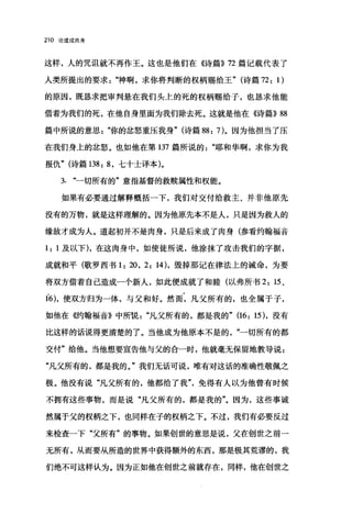 210 论道成肉身
这样，人的咒诅就不再作王。这也是他们在《诗篇)) 72 篇记载代表了
人类所提出的要求神啊，求你将判断的权柄赐给王" (诗篇 72: 1)
的原因，既，恳求把审判悬在我们头上的死的权柄赐给子，也恳求他能
借着为我们的死，在他自身里面为我们除去死。这就是他在《诗篇)) 88
篇中所说的意思你的忿怒重压我身" (诗篇 88: 7)。因为他担当了压
在我们身上的忿怒。也如他在第 137 篇所说的耶和华啊，求你为我
报仇" (诗篇 138: 8 ，七十士译本)。
3. 一切所有的"意指基督的救赎属性和权能。
如果有必要通过解释概括一下，我们对交付给救主、并非他原先
没有的万物，就是这样理解的。因为他原先本不是人，只是因为救人的
缘故才成为人。道起初并不是肉身，只是后来成了肉身(参看约翰福音
1: 1 及以下)，在这肉身中，如使徒所说，他涂抹了攻击我们的宇据，
成就和平(歌罗西书 1: 20, 2: 14) ，毁掉那记在律法上的诫命，为要
将双方借着自己造成一个新人，如此便成就了和睦(以弗所书 2: 15 、
16)，使双方归为一体，与父和好。然而，凡父所有的，也全属于子，
如他在倍甘翰福音》中所说凡父所有的，都是我的" (16: 15) ，没有
比这样的话说得更清楚的了。当他成为他原本不是的一切所有的都
交付"给他。当他想要宣告他与父的合一时，他就毫无保留地教导说:
"凡父所有的，都是我的。"我们无话可说，唯有对这话的准确性敬佩之
极。他没有说"凡父所有的，他都给了我免得有人以为他曾有时候
不拥有这些事物，而是说"凡父所有的，都是我的"。因为，这些事诚
然属于父的权柄之下，也同样在子的权柄之下。不过，我们有必要反过
来检查一下"父所有"的事物。如果创世的意思是说，父在创世之前一
无所有，从而要从所造的世界中获得额外的东西，那是极其荒谬的，我
们绝不可这样认为。因为正如他在创世之前就存在，同样，他在创世之
 