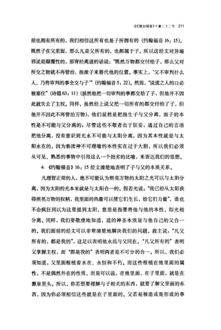 论〈路加福音}十章二十二节 211
前也拥有所有的，我们相信这所有也是子所拥有的(约翰福音 16: 15)。
既然子在父里面，那么凡是父所有的，也都属于子。所以这经文对异端
邪说是颠覆性的，那背经离道的话说既然万物都交付给子，那么父对
所交之物就不再管治，指派子来替代他的位置。事实上，‘父不审判什么
人，乃将审判的事全交与子'" (约翰福音 5: 22)。然而".说谎之人的口必
被塞住" (诗篇 63: 川(早然他把一切审判的事都交给了子，但他并不因
此就失去了主权。同样，虽然经上说父把一切所有的都交付给了子，但
他并不因此不再管治万物)，他们显然是把独生于与父分离，而子的本
性是不可能与父分离的，尽管这些不敬者出于狂妄，通过自己的言语
把他分离，没有意识到光永不可能与太阳分离，因为其本性就是与太
阳永在的。因为亵读神不可理喻的本性实在过于大胆，所以我们必须
从可见、熟悉的事物中引用这么一个拙劣的比喻，来表达我们的思想。
4. 倍甘翰福音)) 16: 15 经文清楚地表明了子与父的本质关系。
凡理智正常的人，绝不可能认为照亮万物的太阳之光可以与太阳分
离，因为太阳的光本来就是与太阳合一的。假若光说"我已经从太阳获
得照亮万物的权柄，我里面的热量可以使它们生长，给它们力量"谁也
不会疯狂到以为这里提到太阳，意思是指要将他与他的本性，即光相
分离。同样，我们要敬虔地知道，道的神圣本质是与他自己的父合一
的。我们面前的经文可以非常清楚地解决我们的问题。救主说凡父
所有的，都是我的"这足以表明他永远与父同在。"凡父所有的"表明
父掌握主权，而"都是我的"表明两者是不可分的合一。所以，我们必
须知道，父里面根植着永在、永恒和不朽。而这些根植在他里面的属
性，不是偶然外在的性质，而是可以说，在他里面，在子里面，就是在
源泉里头。所以，你若想要理解与子相关的东西，就要了解父里面的东
西，因为你必须相信这些就是在子里面的。父若是被造或是形成的事
 