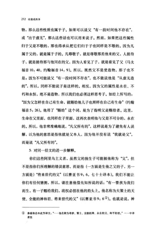 212 论道成肉身
物，那么这些性质也属于子。如果可以说父"有一段时间他不存在
或"出于虚无"那么这些话也可以用来说子。然而，如果把这些属性
归于父是不敬的，那也得承认把它们归于子也同样是不敬的。因为凡
属于父的，就是属于子的。凡尊敬子，就是尊敬那差他来的父，人接待
子，就是接待那与他同在的父，因为人看见了子，就是看见了父(马太
福音 10: 40 ，约翰福音 14: 9)。所以，既然父不是受造物，那子也不
是，因为不可能说父"有一段时间不存在也不能说他是"从虚无造
的所以，同样不能说子是这样的。相反，因为父的属性是永在、不
朽和永恒，绝不是造物，所以我们也必须这样思考子。如经上所写的:
"因为父怎样在自己有生命，就赐给他儿子也照样在自己有生命" (约翰
福音 5: 26)。他用了"赐给"这个词，是为了指明父是赐给者。这里，
生命在父里面，也同样在子里面，这再次表明他与父是不可分的，永在
的。所以，他非常准确地说"凡父所有的"这样说是为了避免有人误
解，以为他的意思是指他就是父本人，因为他并没有说"我就是父"，
而是说"凡父所有的"。
5. 对同一经文的进一步解释。
你们这些阿里乌主义者，虽然父的独生子可能被他称为"父但
不是指你们所理解的错误意思，而是指(一方面是生他之父的子，另一
方面是) "将来世代的父" (以赛亚书 9: 6 ，七十士译本)。我们不能让
你们有任何猜测，所以，请注意他借先知所说的话有一婴孩为我们
而生，有一子赐给我们，政权必担在他的肩头上。他名称为大策士的天
使、全能的神和君、将来世代的父" (以赛亚书 9: 6 ①)。也就是说，神
① 参看和合本此节译文…他名称为奇妙、策士、全能的神、永在的父、和平的君。"一→中译
者注
 