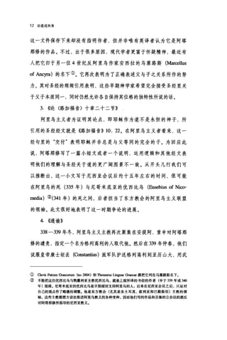 12 论道成肉身
这一文件保存下来却没有指明作者，但并非唯有英译者认为它是阿塔
那修的作品。不过，出于很多原因，现代学者更富于怀疑精神，最近有
人把它归于另一位 4 世纪反阿里乌作家安西拉的马塞路斯 (Marl四Uus
of Ancyra) 的名下①。它再次表明为了正确表述父与子之关系所作的努
力。其对圣经的频频引用表明，这些早期神学家希望完全接受圣经里关
于父子本质同一，同时仍然允许各自保持其位格的独特性所说的话。
3. ((论〈路加福音〉十章二十二节》
阿里乌主义者为证明其论点，即耶稣作为道不是永恒的神子，所
引用的圣经经文就是《路加福音)) 10: 22 。在阿里乌主义者看来，这一
经句里的"交付"表明耶稣并非总是与父等同的完全的子。为回应此
说，阿塔那修写了一篇小短文或者一个说明，运用逻辑和其他经文表
明他们的理解与圣经关于道的更广阔图景不一致。从开头几行我们可
以推断出，这一小文写于尼西亚会议后约十五年左右的时间，很可能
在阿里鸟的死 (335 年)与尼哥米底亚的优西比乌 (Eusebius of Nico-
media) ②(341 年)的死之间，后者担当了东方教会的阿里乌主义联盟
的领袖。此文很好地表明了这一时期争论的进展。
4. ((1(谕》
338-339 年冬，阿里乌主义主教再次聚集在安提阿，重申对阿塔那
修的谴责，指定一个名为格列高利的人取代他。然后在 339 年仲春，他们
说服皇帝康士坦丢(臼ißstantius )派军队护送格列高利到亚历山大，用武
① Cavis patrum Gr脑oru皿(胁 2刷)和Th田胆固 lin民ae Gr即ae 都把它列在马塞路斯名下。
② 不能把这位优西比乌与凯撒利亚主教优西比乌，就是上面所译的书信的作者(卒于 339 年或 340
年)混淆。尼哥米底亚的优西比乌是早期顽固支持阿里乌的人，后来在尼西亚会议之后，只是对
自己的观点作了略微的调整.他是东方教会(尤其是东士耳其、叙利亚和巴勒斯坦)主教的领
袖，这些主教都想方设法推进阿里乌教义的各种变种，因而他们写的作品和召集的公会议的都反
对阿塔那修所倡导的尼西亚教义。
 